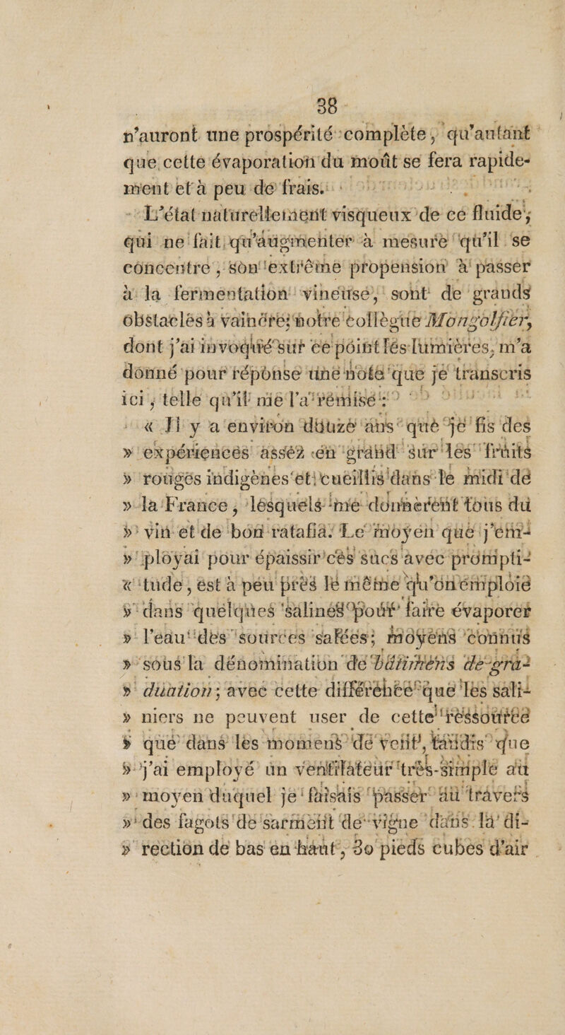 que. celte évaporation du moût se 1188 rapide- ment età peu de frais: ou ‘63 ’état ire CAL visqueux deit cé fluide, qui ne fait. qu'augmenter à mesure qu'il se concentre , Son''extrême propension à passer a la fpnéñta ton vinéüsé,: soht de’ grands obstatlés! à vainére otre éollèstie Mono Viër, dont j’aiin vodhié vi ee péint fée lumières, m'a re pour réponse tine nos que jet transcris ; telle qu'il nie l'aré misés? 29 510 el y a: ‘envifon Ubuzé ans * que je fis des »! “expériences assé? ét grand sur és Trdit$ ÿ rougés indigènes’ éticuéilis dans le midi dé » la France ; lésquélé’ imé donnerènt tous du ÿ: vin et de Défi ratafia: Le foÿ en que j'etri »' cployai pour épaissir ces Sûcs avéc pe «'tude, ést à peu près lé même qu'onémploie ÿ’ dans “quélqites ‘salinés Pouif ‘faire évaporer » l'éau‘‘des sources saféés: MOÿens ‘éonntié »’soûus la dénomination de Déñrnens de-gre? »' düation; avec cette diffétéhee® Sue Tes sali » niers ne peuvent user de cette l'réssouiee ÿ que dans les moment dé Feb, Eds” que ÿ j'ai employé un venfitateui UE rplé at »:moyen duquel je: Pisais Hasser ütravess »ides fagots'dë &lt; Sarre ëfit de‘vigne ‘dans. Ia’ ai- » rectiôn de bas en: haut, 30 Are c cubés d'air