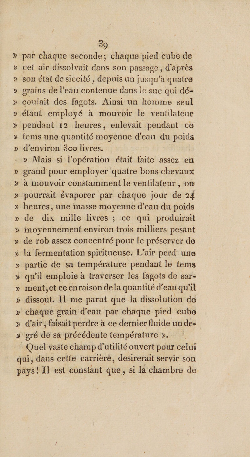 Y par chaque seconde; chaque pied cube de grains de l’eau contenue dans le suc qui dé- ait des fagots. Ainsi un homme seul étant employé à mouvoir le ventilateur pendant 12 heures, enlevait pendant ce tems une quantité moyenne d'eau du poids d'environ 300 livres. » Mais si l'opération était faite assez en heures, une masse moyenne d’eau du poids de dix mille livres ; ce qui produirait moyennement environ trois milliers pesant de rob assez concentré pour le préserver de la fermentation spiritueuse. L'air perd une partie de sa température pendant le tems qu’il emploie à traverser les fagots de sar- ment.et ceenraison dela quantité d’eau qu'il dissout. Il me parut que la dissolution de chaque grain d’eau par chaque pied cube d'air , faisait perdre à ce dernier fluide un de gré de sa précédente température ». Quel vaste champ d'utilité ouvert pour celui