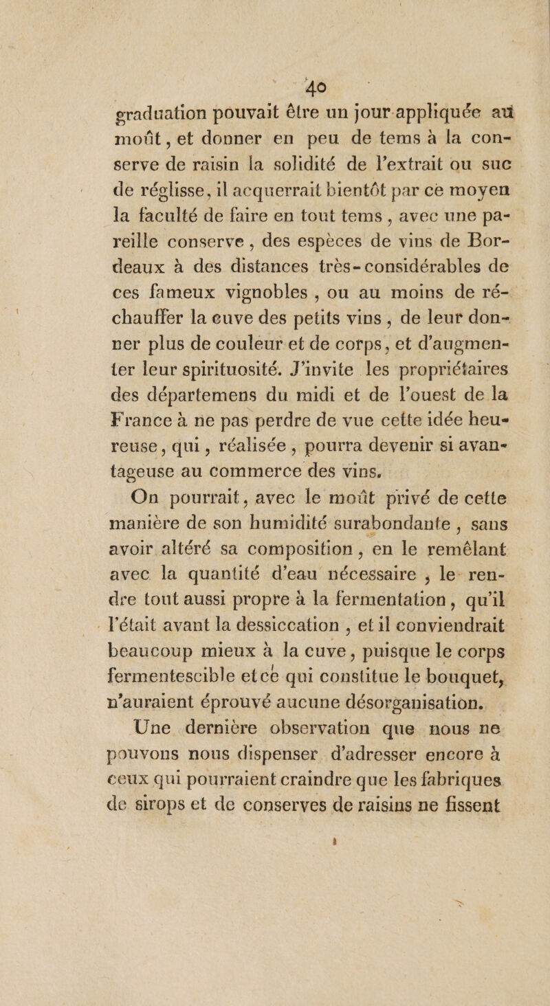 graduation pouvait être un jour.appliquée at moût , et donner en peu de tems à la con- serve de raisin la solidité de l’extrait ou suc de réglisse, il acquerrait bientôt par ce moyen la faculté de faire en tout tems , avec une pa- reille conserve , des espèces de vins de Bor- deaux à des distances très- considérables de ces fameux vignobles , ou au moins de ré- chauffer la cuve des petits vins , de leur don- ver plus de couleur et de corps, et d’augmen- ter leur spirituosité. J’invite les propriétaires des départemens du midi et de l’ouest de la France à ne pas perdre de vue cette idée heu- reuse, qui, réalisée , pourra devenir si avan- tageuse au commerce des vins. On pourrait, avec le moût privé de cette manière de son humidité surabondante , sans avoir altéré sa composition, en le remêlant avec la quantité d’eau nécessaire , le- ren- dre tout aussi propre à la fermentation, qu'il . l'était avant la dessiccation , et il conviendrait beaucoup mieux à la cuve, puisque le corps fermentescible etce qui constitue le bouquet, v’auraient éprouvé aucune désorganisation. Une dernière observation que nous ne pouvons nous dispenser d'adresser encore à ceux qui pourraient craindre que les fabriques de sirops et de conserves de raisins ne fissent