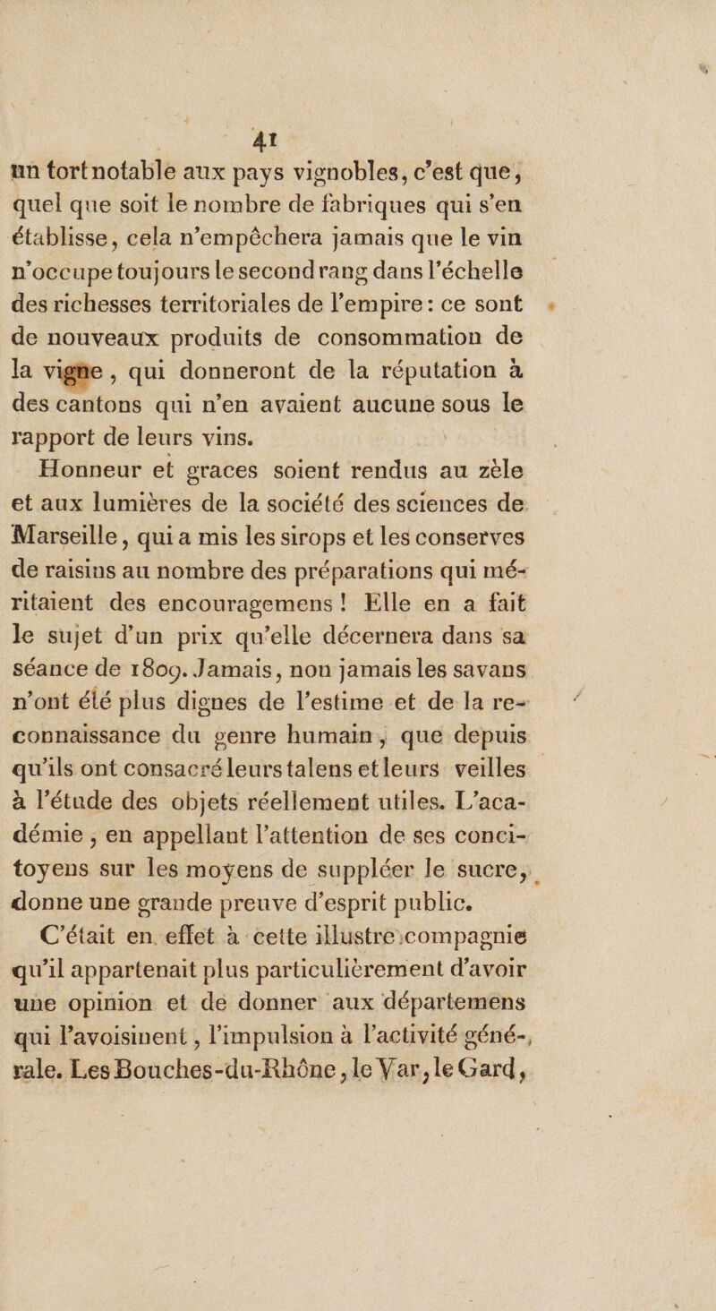 A’ un tortnotable aux pays vignobles, c’est que, quel que soit le nombre de fabriques qui s'en établisse, cela n’empêchera jamais que le vin n’occupe toujours le second rang dans l’échelle des richesses territoriales de l'empire : ce sont de nouveaux produits de consommation de la vige , qui donneront de la réputation à des cantons qui n’en avaient aucune sous le rapport de leurs vins. Honneur et graces soient rendus au zèle et aux lumières de la société des sciences de Marseille, qui a mis les sirops et les conserves de raisins au nombre des préparations qui mé- ritaient des encouragemens ! Elle en a fait le sujet d’un prix qu’elle décernera dans sa séance de 1809. Jamais, non jamais les savans n’ont élé plus dignes de l’estime et de la re- connaissance du genre humain, que depuis qu'ils ont consacréleurstalensetleurs veilles à l'étude des objets réellement utiles. L’aca- démie ;, en appellant l'attention de ses conci- toyens sur les moyens de suppléer le sucre, donne une grande preuve d'esprit public. C'était en. eflet à cette 1llustre:compagnie qu’il appartenait plus particulièrement d'avoir une opinion et de donner aux départemens qui l’avoisinent , l'impulsion à l'activité géné-, rale. Les Bouches-du-Rhône, le Var, le Gard,