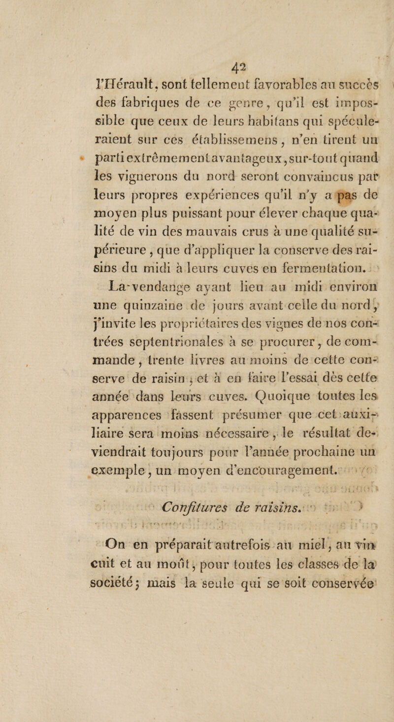l'Hérault, sont tellement favorables au succès des fabriques de ce genre, qu'il est impos- sible que ceux de leurs habitans qui spécule- raient sur ces établissemens, n’en tirent un partiextrêmementavantageux,sur-tout quand les vignerons du nord seront convaincus par leurs propres expériences qu'il n'y atpas de moyen plus puissant pour élever chaque qua- lité de vin des mauvais crus à une qualité su= périeure , que d'appliquer la conserve des rai- sins du midi à leurs cuves en fermentation. :: La-vendange ayant lieu au midr environ une quinzaine de jours avant celle du nord} j'invite les propriétaires des vignes de nos con- trées septentrionales à se procurer, de com- mande , trente livres au moins de cette con: serve de raisin; èt à en faire l’essai des celte année dans leurs cuves. Quoique toutes les apparences fassent présumer que cetauxi- liaire sera moins nécessaire , le résultat de- viendrait toujours pour l’année prochaine un exemple , un moyen d'encouragement. 7e 18 Cohfitures de raisins. #11 On en préparait autrefois an miel, au vin cuit et au moût, pour toutes les classes de la société; mais la seule qui se soit conservée