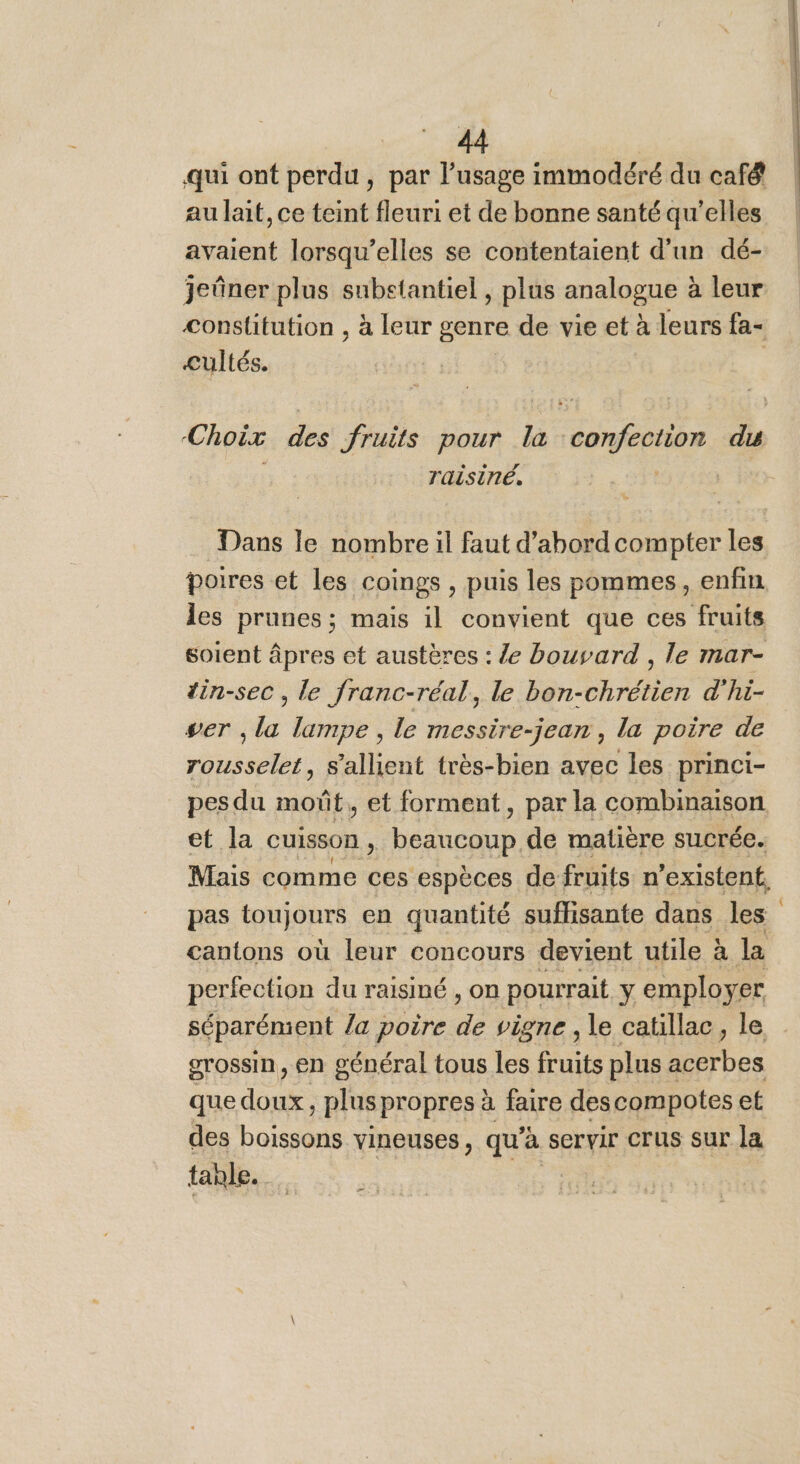 qui ont perdu , par l’usage immodéré du café au lait, ce teint fleuri et de bonne santé qu'elles avaient lorsqu'elles se contentaient d’un dé- jeûner plus subetantiel , plus analogue à leur constitution , à leur genre de vie et à leurs fa- cultés. | Choix des fruits pour la confection du raisiné, ; Dans le nombre il faut d’abord compter les poires et les coings , puis les pommes, enfin les prunes ; mais il convient que ces fruits soient âpres et austères : /e bouvard , le mar- tin-sec , le franc-réal, le Konoha d'hi- ser , la lampe, le messire-jean , la poire de rousselet, s'allient très-bien avec les princi- pes du moñt, et forment, par la combinaison et la cuisson, beaucoup de matière sucrée. Mais comme ces espèces de fruits n'existent, pas toujours en quantité suffisante dans les cantons où leur concours devient utile à la perfection du raisiné , on pourrait y employer séparément la poire de vigne , le caüillac, le grossin, en général tous les fruits plus a De que doux, plus propres à faire des compotes et des Ponts vineuses, qu'à SCrvir crus sur la tanle. |