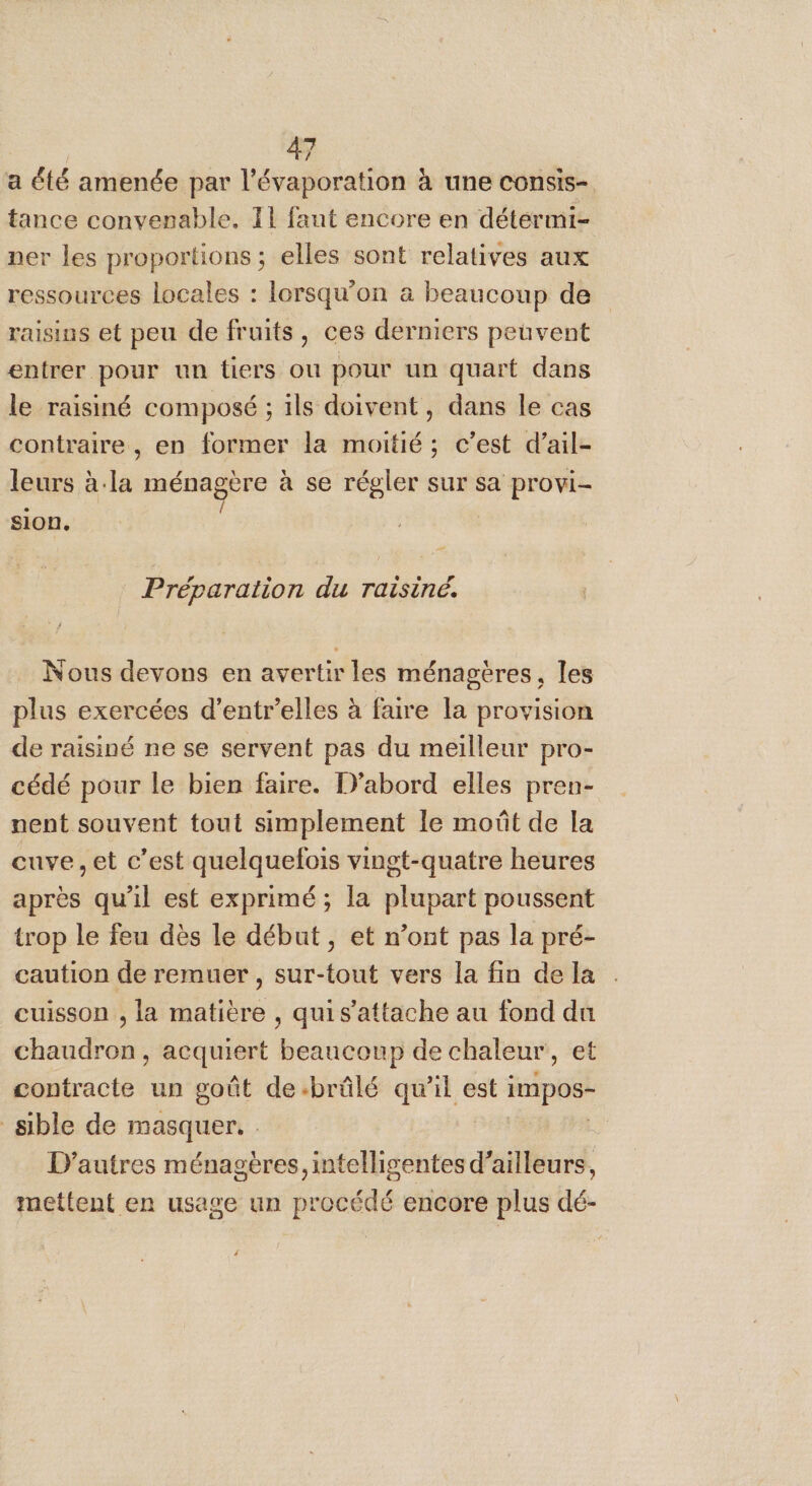a été amenée par l’évaporation à une consis- tance convenable. T1 fant encore en détermi- ner les proportions ; elles sont relatives aux ressources locales : lorsqu'on à beaucoup de raisins et peu de fruits, ces derniers peuvent entrer pour un tiers ou pour un quart dans le raisiné composé ; ils doivent, dans le cas contraire , en former la moitié; c’est d’ail- leurs à. ds ménagère à se régler sur sa provi- sion. Préparation du Taisiné. Nous devons en avertir les ménagères, les plus exercées d’entr’elles à faire la provision de raisiné ne se servent pas du meilleur pro- cédé pour le bien faire. D'abord elles pren- nent souvent tout simplement le moût de la cuve , et c’est quelquefois vingt-quatre heures après qu'il est exprimé; la plupart poussent trop le feu dès le début , et n’ont pas la pré- caution de remuer, sur-tout vers la fin de la cuisson , la matière , quis’attache au fond du chaudron, acquiert beaucoup de chaleur, et contracte un goût de:brûlé qu’il est im pos- sible de masquer. D’autres ménageres, intelligentes d'ailleurs, mettent en usage un procédé encore plus dé-