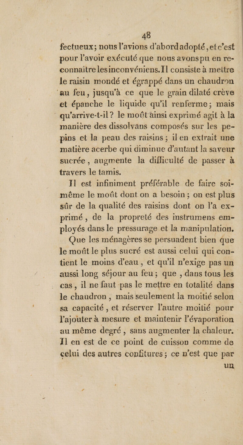 fectueux; nous l’avions d'abordadopté ,et c’est pour l'avoir exécuté que nous avonspu en re- connaître lesinconvéniens.Il consiste à mettre le raisin mondé et écrappé dans un chaudron ‘au feu, jusqu'à ce que le grain dilaté crève et épanche le liquide qu’il renferme; mais - qu'arrive-t-il? le moût ainsi exprimé agit à la manière des dissolvans composés sur les pe- pins et la peau des raisins ; ilen extrait une matière acerbe qui diminue d'autant la saveur sucrée , augmente la difficulté de passer à travers le tamis. T1 est infiniment préférable de faire soi- même le moût dont on a besoin ; on est plus sûr de la qualité des raisins dont on l’a ex- primé, de la propreté des imstrumens em- ployés dans le pressurage et la manipulation. Que les ménagères se persuadent bien que le moût Le plus sucré est aussi celui qui con- tient le moins d’eau, et qu’il n’exige pas un aussi long séjour au feu; que , dans tous les cas , il ne faut pas le mettre en totalité dans le chaudron , mais seulement Îa moitié selon sa capacité , et réserver l’autre moitié pour l'ajouter à mesure et maintenir l’évaporation au même degré , sans augmenter la chaleur. 11 en est de ce point de cuisson comme de celui des autres confitures ; ce n’est que par un