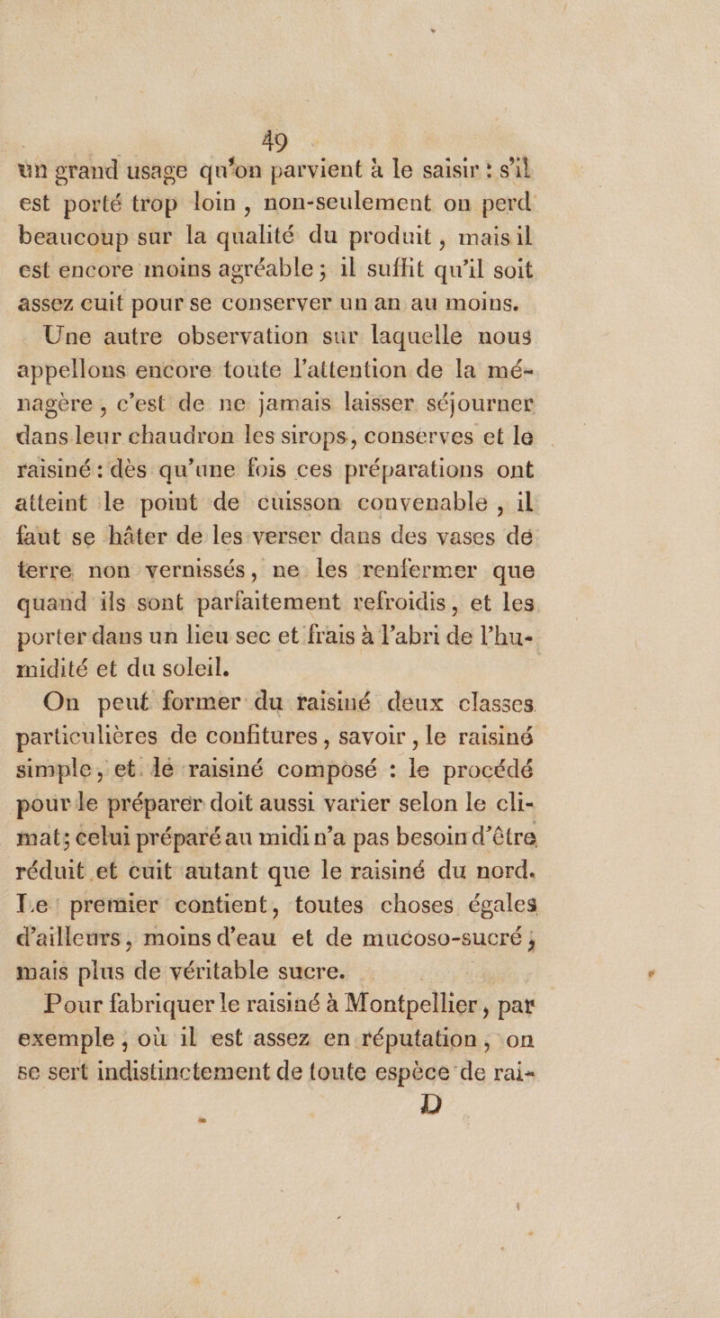 un grand usage qu'on parvient à le saisir : s’il est porté trop loin, non-seulement on perd beaucoup sur la qualité du produit, maisil est encore moins agréable ; 1l suffit qu’il soit assez cuit pour se CONserver un an au MOINS. Une autre observation sur laquelle nous appellons encore toute l'attention de la mé- nagère , c’est de ne jamais laisser séjourner dans leur chaudron les sirops, conserves et le raisiné : dès qu’une fois ces préparations ont atteint le point de cuisson convenable , il faut se hâter de les verser dans des vases dé terre non vernissés, ne les renfermer que quand ils sont parfaitement refroidis, et les porter dans un lieu sec et frais à abri de l’hu- midité et du soleil. On peut former du raisiné deux classes particulières de confitures, savoir , le raisiné simple, et. lé raisiné composé : le procédé pour le préparer doit aussi varier selon le cli- mat; celui préparé au midi n’a pas besoin d’être réduit et cuit autant que le raisiné du nord. Le: premier contient, toutes choses égales d’ailleurs , re et de mucoso-sucré ; mais plus de véritable sucre. Pour fabriquer le raisiné à Montpellier, pat exemple , où 1l est assez en réputation, on se sert indistinctement de toute espèce de rai= D F&