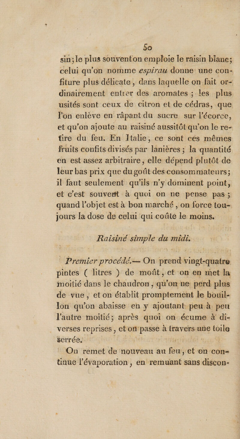 sin; le plus souventon emploie le raisin blane; celui qu'on nomme espirau donne une con- fiture plus délicate, dans laquelle on fait or dinairement entrer des aromates ; les plus usités sont ceux de citron et de cédras, que l'on enlève en râpant du sucre sur l'écorce, et qu’on ajoute au raisiné aussitôt qu’on le re- üre du feu. En Italie, ce sont ces mêmes fruits confits divisés par lanières ; la quantité en est assez arbitraire, elle dépend plutôt de leur bas prix que du goût des consommateurs; il faut seulement qu’ils n’y dominent point, et c’est souve#t à quoi on ne pense pas ; quand l’objet est à bon marché, on force tou- jours la dose de celui qui coûte le moins. Raisiné simple du midi. Premier procédé.— On prend vingt-quatre pintes ( litres )} de moût , et on en met la moitié dans le chaudron , qu’on ve: perd plus de vue , et on établit promptement le bouil- lon qu’on abaisse en y ajoutant peu à peu l'autre moitié; après quoi on écume x di- verses reprises , et om d'a à travers une toile serrée. 4, On remet de nouveau au Bu et on con- tinue l’évaporation , en remuant sans discon-