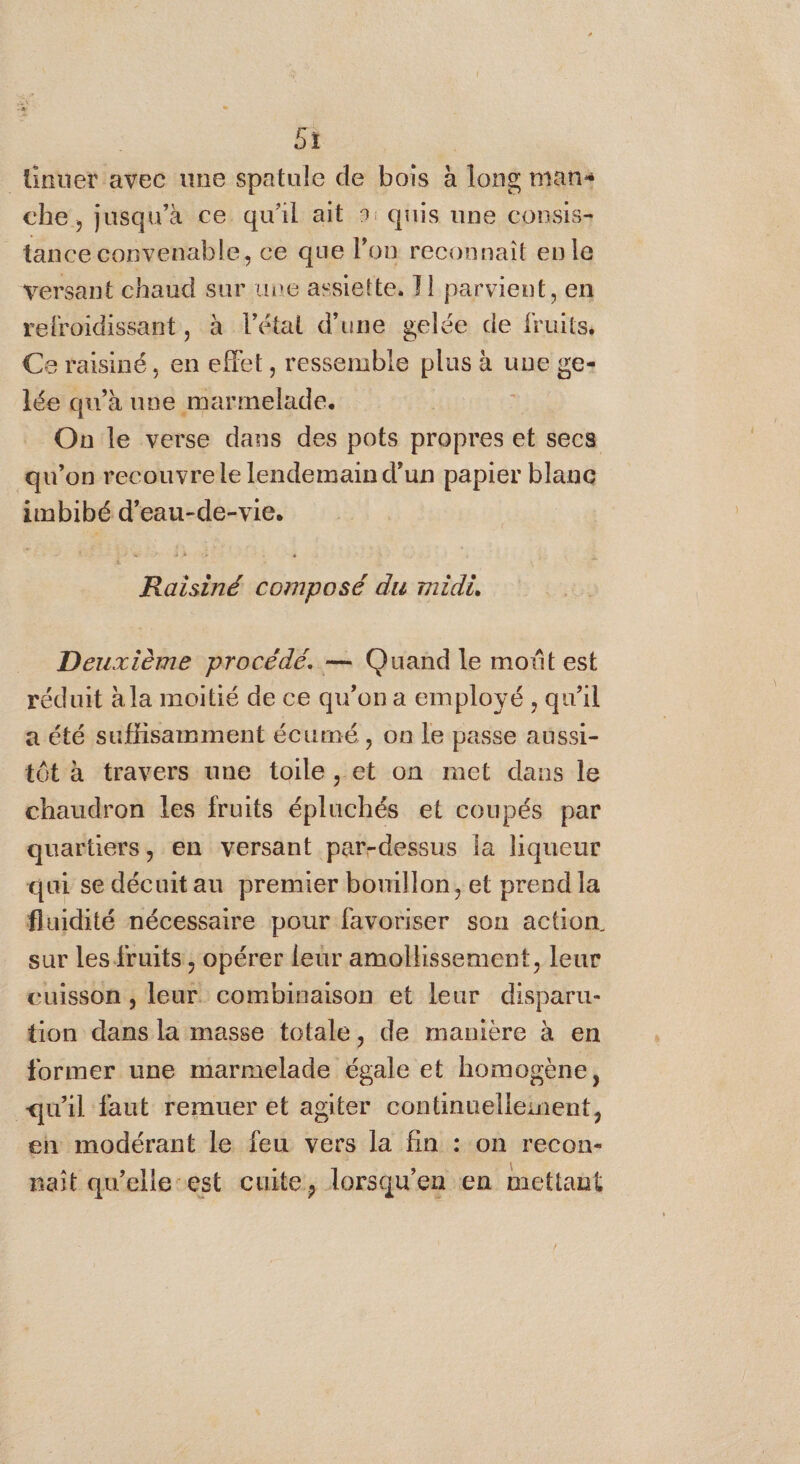 | oi | ünuer avec une spatule de bois à long mans che, jusqu’à ce qu'il ait » quis une consis- tance convenable, ce que lon reconnait en le versant chaud sur une assiette, F1 parvient, en refroidissant, à l’étal d’une gelée de fruits, Ce raisiné, en effet, ressemble plus à une ge- lée qu’à une marmelade. On le verse dans des pots propres et secs qu’on recouvrele lendemain d’un papier blanc imbibé d’eau-de-vie. Raisiné composé du rnidi, Deuxième procédé. — Quand le moût est réduit à la moitié de ce qu’on a employé , qu'il a été suflisamment écumé, on le passe aussi- tôt à travers une toile, et on met dans le chaudron les fruits épluchés et coupés par quartiers, en versant par-dessus la liqueur qui se décuitau premier bomllon, et prend la fluidité nécessaire pour favoriser son action sur les fruits , opérer leur amollissement, leur cuisson , leur. combinaison et leur disparu- tion dans la masse totale, de manière à en former une marmelade égale et homogène, qu'il faut remuer et agiter continuelleinent, en modérant le feu vers la fin : on recon- naît qu’elle-est cuite, lorsqu'en en mettant