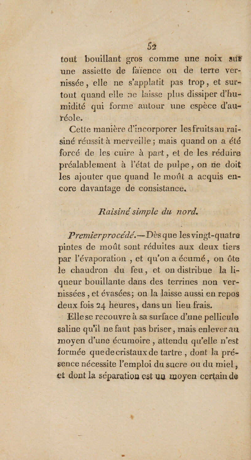 53 tout bouillant gros comme une noix su# une assiette de faïence ou de terre ver- nissée , elle ne s’applatit pas trop, et sur- tout quand elle ne laisse plus dissiper d’hu- midité qui forme autour une espèce d’au- réole. Cette manière d'incorporer lesfruitsau rai- siné réussit à merveille ; mais quand on a été forcé de les cuire à part, et de les réduire préalablement à l'état de pulpe, on ne doit les ajouter que quand le moût a acquis en- core davantage de consistance. Raisiné simple du nord. Premierprocédé.— Dès que les vingt-quatre pintes de moût sont réduites aux deux tiers par l’évaporation , et qu’on a écumé, on ôte le chaudron du feu, et on distribue la li- queur bouillante dans des terrines non ver- nissées , et évasées; on la laisse aussi en repos deux fois 24 heures, dans un lieu frais. Ellese recouvre à sa surface d’une pellicule saline qu’il ne faut pas briser, mais enlever au moyen d’une écumoire , attendu qu’elle n’est formée quedecristaux de tartre , dont la pré- sence nécessite l'emploi du sucre ou du miel, et dont là séparation est uu moyen certain de