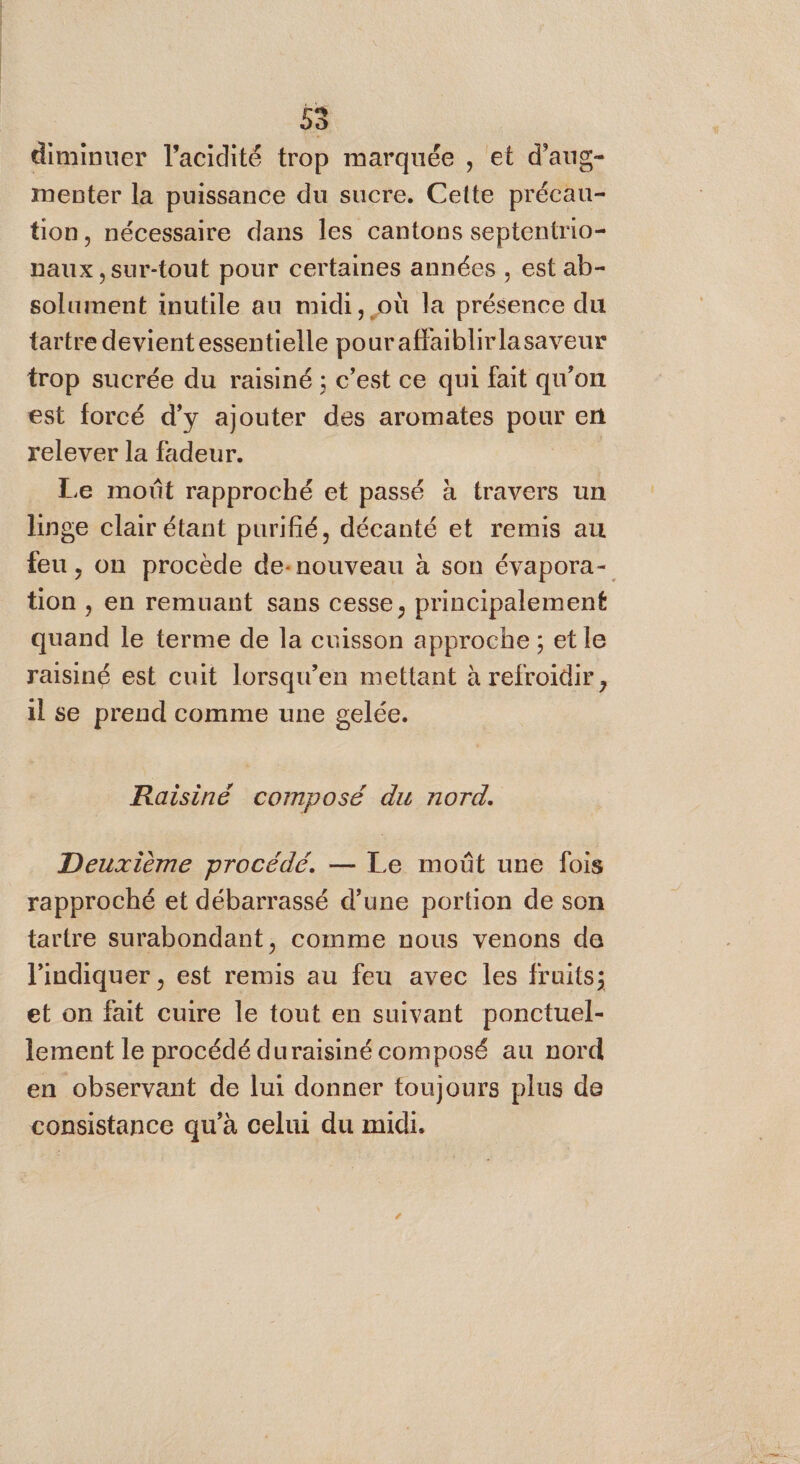 diminuer l'acidité trop marquée , et d’aug- menter la puissance du sucre. Cette précau- tion, nécessaire dans les cantons septentrio- naux ,sur-tout pour certaines années , est ab- solument inutile au midi, où la présence du tartre devient essentielle pour aflaiblirlasaveur trop sucrée du raisiné ; c’est ce qui fait qu'on est forcé d'y ajouter des aromates pour en relever la fadeur. | Le moût rapproché et passé à travers un linge clair étant purifié, décanté et remis au feu, on procède de-nouveau à son évapora- tion , en remuant sans cesse, principalement quand le terme de la cuisson approche ; et le raisiné est cuit lorsqu'en mettant à refroidir, il se prend comme une gelée. Raisiné composé du nord. Deuxième procédé. — Le moût une fois rapproché et débarrassé d’une portion de son tartre surabondant, comme nous venons de l'indiquer , est remis au feu avec les fruits; et on fait cuire le tout en suivant ponctuel- lement le procédé duraisiné composé au nord en observant de lui donner toujours plus de consistance qu'à celui du midi.