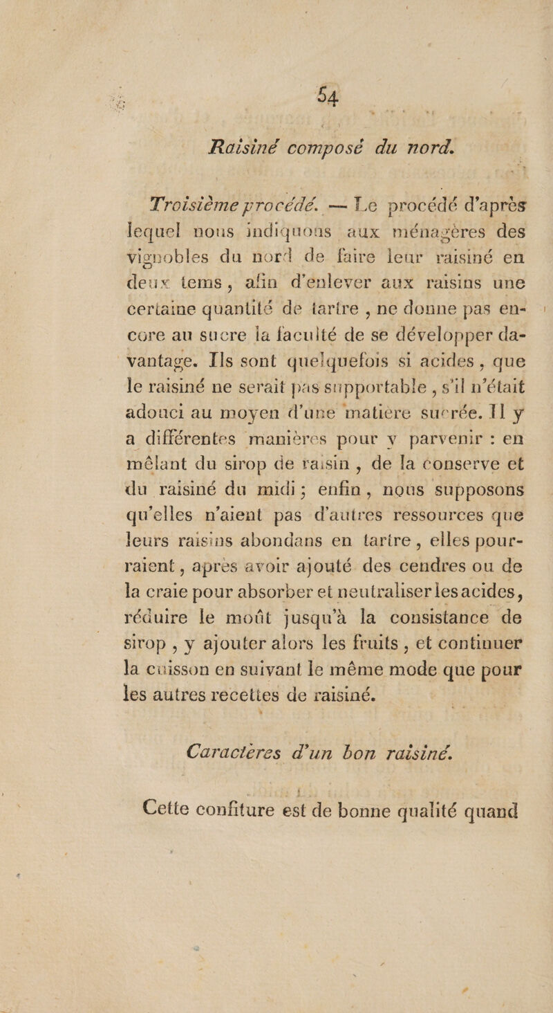 Raisiné composé du nord. Troisième procédé. — Le procédé d’après lequel nous indiquons aux ménagères des vignobles du nord de faire leur raisiné en deux tems, añn d'enlever aux raisins une certaine quantité de tartre , ne donne pas en- core au sucre la faculté de se développer da- vantage. Ils sont quelquefois si acides , que le raisiné ne serait pas supportable , s'il n’était adonci au moyen d’une matiere sucrée. Il y a différentes manières pour v parvenir : en mêlant du sirop de raisin, de la conserve et du raisiné du midi; enfin, nous supposons qu'elles n'aient pas d'autres ressources que leurs raisins abondans en tarire , elles pour- raient , apres avoir ajouté des cendres ou de la craie pour absorber et neutraliserles acides, réduire le moût jusqu'à la consistance de sirop , y ajouter alors les fruits , et continuer la cuisson en suivant le même mode que pour les autres recettes de raisiné. x Caracteres d’un bon raisiné. $ Cette confiture est de bonne qualité quand