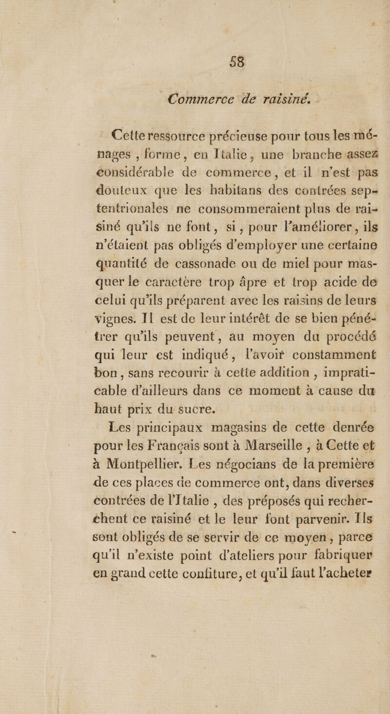 Commerce de raisiné. . Cette ressource précieuse pour tous les mé- nages , forme, en Italie, une branche assez considérable de commerce, et il n’est pas douteux que les habitans des contrées sep- tentrionales ne consommeraient plus de rai- siné qu'ils ne font, si, pour l'améliorer, ils n'étaient pas obligés d'employer une certaine quantité de cassonade ou de miel pour mas- quer le caractère trop âpre et trop acide de celui qu’ils préparent avec les raisins de leurs vignes. Il est de leur intérêt de se bien péné- trer qu'ils peuvent, au moyen du procédé qui leur est indiqué, l'avoir constamment bon, sans recourir à cette addition , imprati- cable d’ailleurs dans ce moment à cause du haut prix du sucre. Les principaux magasins de cette denrée pour les Français sont à Marseille , à Cette et à Montpellier. Les négocians de la première de ces places de commerce ont, dans diverses contrées de l'Italie , des préposés qui recher- chent ce raisiné et le leur font parvenir. Ils sont obligés de se servir de ce moyen, parce qu'il n’existe point d'ateliers pour fabriquer en grand cette confiture, et qu’il faut l’acheter