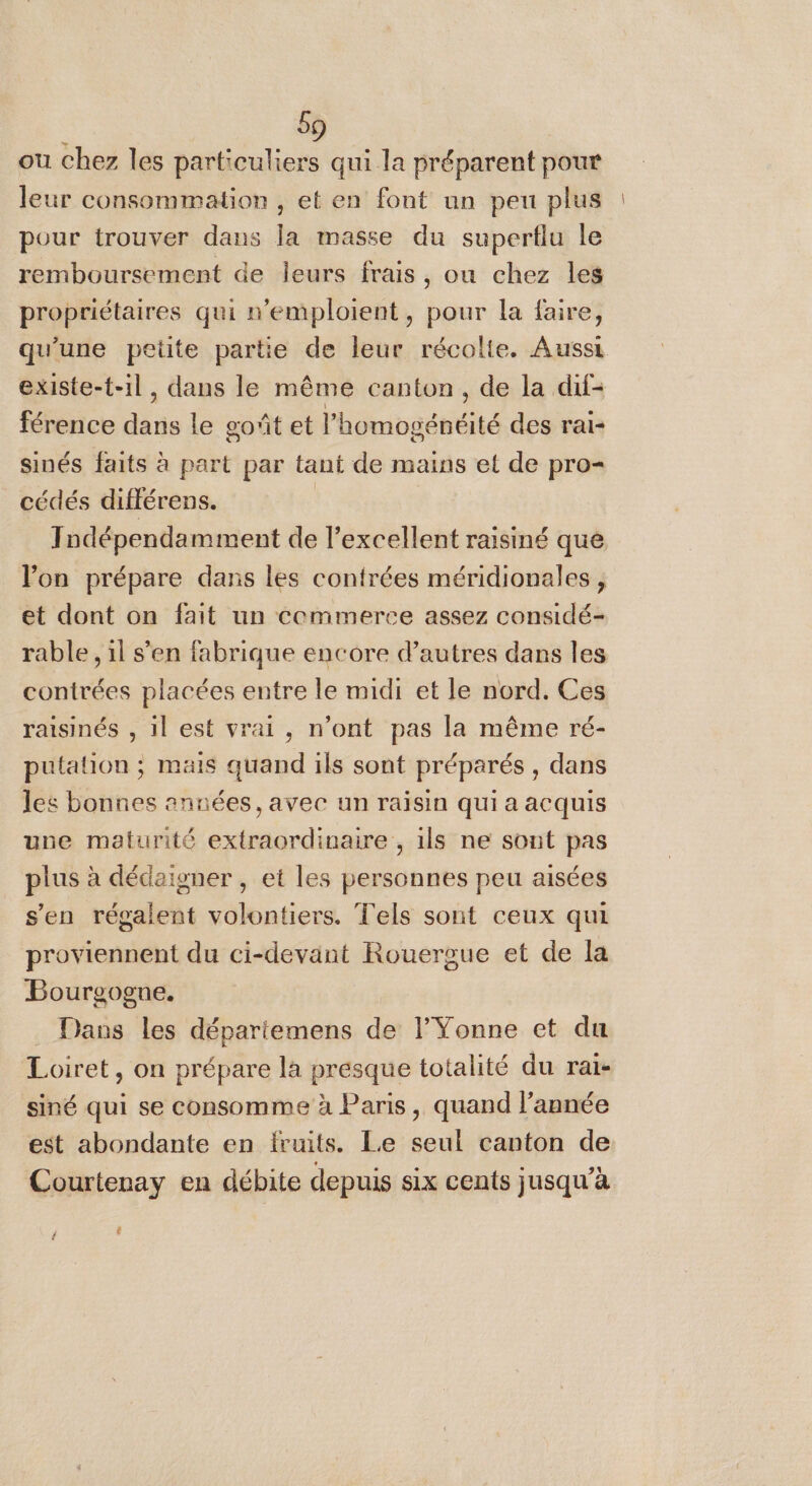 ou chez les particuliers qui la préparent pour leur consommation , et en font un peu plus pour trouver dans la masse du supertlu le remboursement de leurs frais, ou chez les propriétaires qui n'emploient, pour la faire, qu'une pette partie de leur récolte. Aussi existe-t-il, dans le même canton, de la dif- férence dans le goût et l’homogénéité des rai- sinés faits à part par tant de mains et de pro cédés différens. | Iodépendamment de l'excellent raisiné que lon prépare dans les contrées méridionales , et dont on fait un cemmerce assez considé- rable , il s'en fabrique encore d’autres dans les contrées placées entre le midi et le nord. Ces raisinés , il est vrai, n’ont pas la même ré- putalion ; mais quand ils sont préparés , dans les bonnes années, avec un raisin qui a acquis une maturité extraordinaire , ils ne sont pas plus à dédaigner , et les personnes peu aisées s'en régalent volontiers. Tels sont ceux qui proviennent du ci-devant Rouergue et de la Bourgogne. . Dans les dépariemens de l'Yonne et du Loiret, on prépare la presque totalité du rai- siné qui se consomme à Paris, quand l’année est abondante en fruits. Le seul canton de Courteray en débite depuis six cents jusqu’à [4