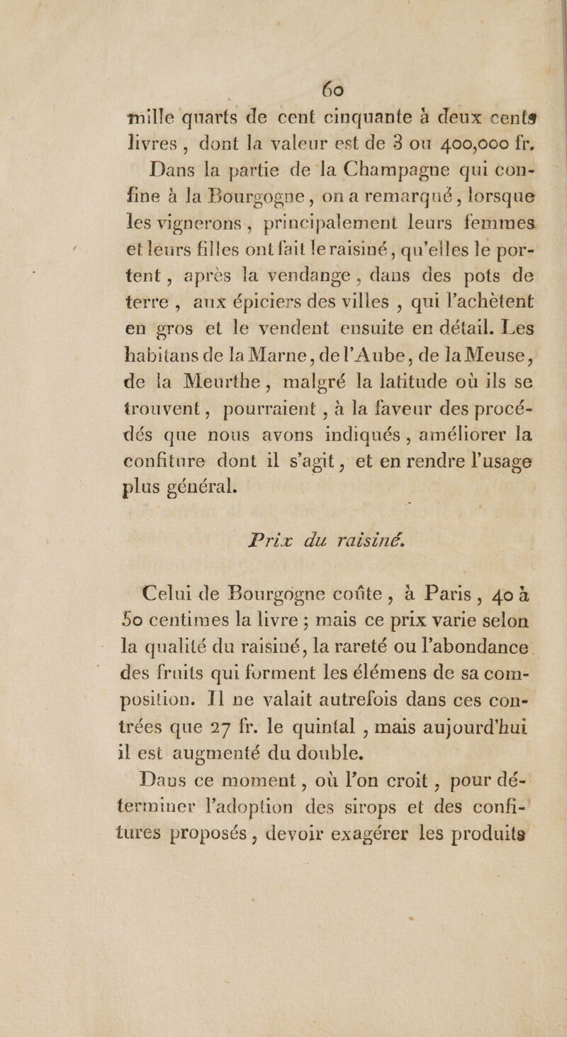 mille quarts de cent cinquante à deux cents livres, dont la valeur est de 3 ou 400,000 fr. Dans la partie de la Champagne qui con- fine à la Bourgogne, on a remarqué, lorsque les vignerons , principalement leurs femmes. et leurs filles ont fait leraisiné, qu’elles le por- tent, après la vendange , dans des pots de terre , aux épiciers des villes , qui l’achètent en gros et le vendent ensuite en détail. Les habitans de la Marne, de l'Aube, de la Meuse, de la Meurthe, malgré la latitude où ils se trouvent, pourraient , à la faveur des procé- dés que nous avons indiqués , améliorer la confiture dont il s'agit, et en rendre l'usage plus général. Prix du raisiné. Celui de Bourgogne coûte, à Paris, 4où 5o centimes la livre ; mais ce prix varie selon la qualité du raisiné, la rareté ou l'abondance des fruits qui forment les élémens de sa com- position. Ï1 ne valait autrefois dans ces con- trées que 27 fr. le quintal , mais aujourd’hui il est augmenté du double. Daws ce moment , où l’on croit , pour dé- terminer ladoplion des sirops et des confi- tures proposés , devoir exagérer les produits