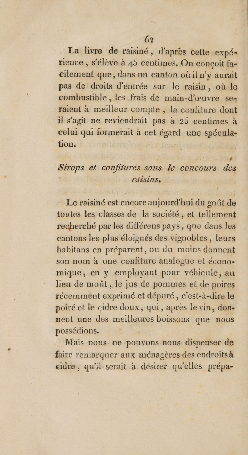 La livre de raisiné, d'après cette expé- rience , s'élève à 45 centimes. On concoit fa: cilement que, dans un canton où il n’y aurait pas de droits d'entrée sur le raisin, où le combustible , les frais de main- He se- raient à ui compte ; la confiture dont il s'agit ne reviendrait pas à 25 centimes à celui qui formerait à a cel égard une spécula- tion. | # Pa et confitures sans le concours des TAisinse | - Le raisiné est encore aujourd’hui du goût de toutes les classes de la société, et tellement recherché par les différens pays, que dans les cantons les plus éloignés des vignobles , leurs habitans en préparent, ou du moins donnent son nom à une confiture analogue et écono- mique, en y employant pour véhicule, au lieu de moût, le jus de pommes et de poires récemment exprimé.et dépuré, c’est-à-dire le poiré et le cidre doux, qui, après le vin, don- nent une des meilleures boissons que nous possédions. Mais nous ne pouvons nous dispenser de faire remarquer aux ménagères des endroitsà eidre, qu'il serait à désirer qu’elles prépa-
