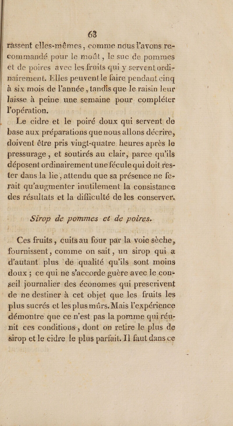 rassent elles-mêmes, comme nous l'avons re- commandé pour le moût, le suc de pommes et de poires avec les früits qui y servent ordi- nairement. Elles peuvent le faire pendant cinq à six mois de l’année , tandis que le raisin leur laisse à peine une semaine pour compléter l'opération. Le cidre et le poiré doux qui servent de base aux préparations que nous allons décrire, doivent être pris vingt-quatre heures après le pressurage , et soutirés au clair, parce qu'ils déposent ordinairement une fécule qui doit res- ter dans la lie, attendu que sa présence ne fe- rait qu’augmenter inutilement la consistance des résultats et la difficulté de les conserver. Sirop de pommes et de poires. Ces fruits, Cuitsau four par la voie sèche, fournissent, comme on sait, un sirop qui. a d'autant plus de qualité qu’ils sont moins doux ; ce qui ne s’accorde guère avec le con: seil journalier des économes qui prescrivent de ne destiner à cet objet que les fruits les plus sucrés et les plus mûrs. Mais l'expérience démontre que ce n’est pas la pomme qui réu- mit ces conditions, dont on retire le plus de Sirop et le cidre le plus parfait. I] faut dans ce