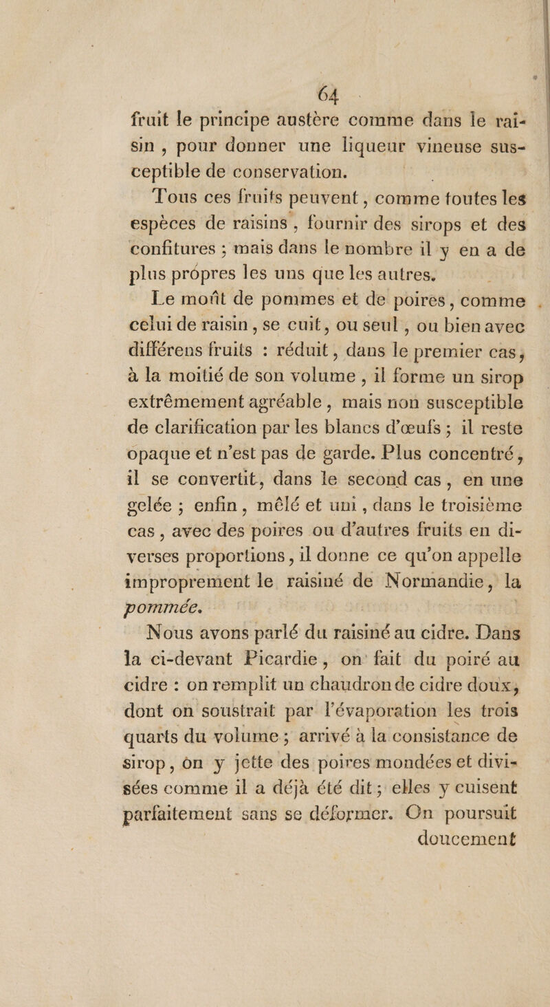 fruit le principe austère comme dans le rai- sin , pour donner une liqueur vineuse sus- chpabie de conservation. Tous ces fruits peuvent, comme e toutes les espèces de raisins , fournir des sirops et des confitures ; mais dans le nombre il y en a de plus propres les uns que les autres. Le moût de pommes et de poires, comme celui de raisin , se cuit, ou seul , ou bienavec différens fruits : réduit, dans le premier cas, à la moitié de son volume , il forme un sirop extrêmement agréable , mais non susceptible de clarification par les blancs d'œufs ; il reste opaque et n’est pas de garde. Plus concentré, il se convertit, dans le second cas, en une gelée ; enfin, mêlé et uni , dans le troisième cas , avec des poires ou d’autres fruits en di- verses proportions , il donne ce qu’on appelle improprement le raisiné de Normandie, la pommée. | Nous avons parlé du raisiné au cidre. Dans la ci-devant Picardie, on fait du poiré au cidre : on remplit un chaudron de cidre doux, dont on soustrait par lévaporation les trois quarts du volume; arrivé à la consistance de sirop, on y jette des poires mondées et divi- sées comme 1l a déjà été dit; elles y cuisent parfaitement sans se déformer. On poursuit doucement