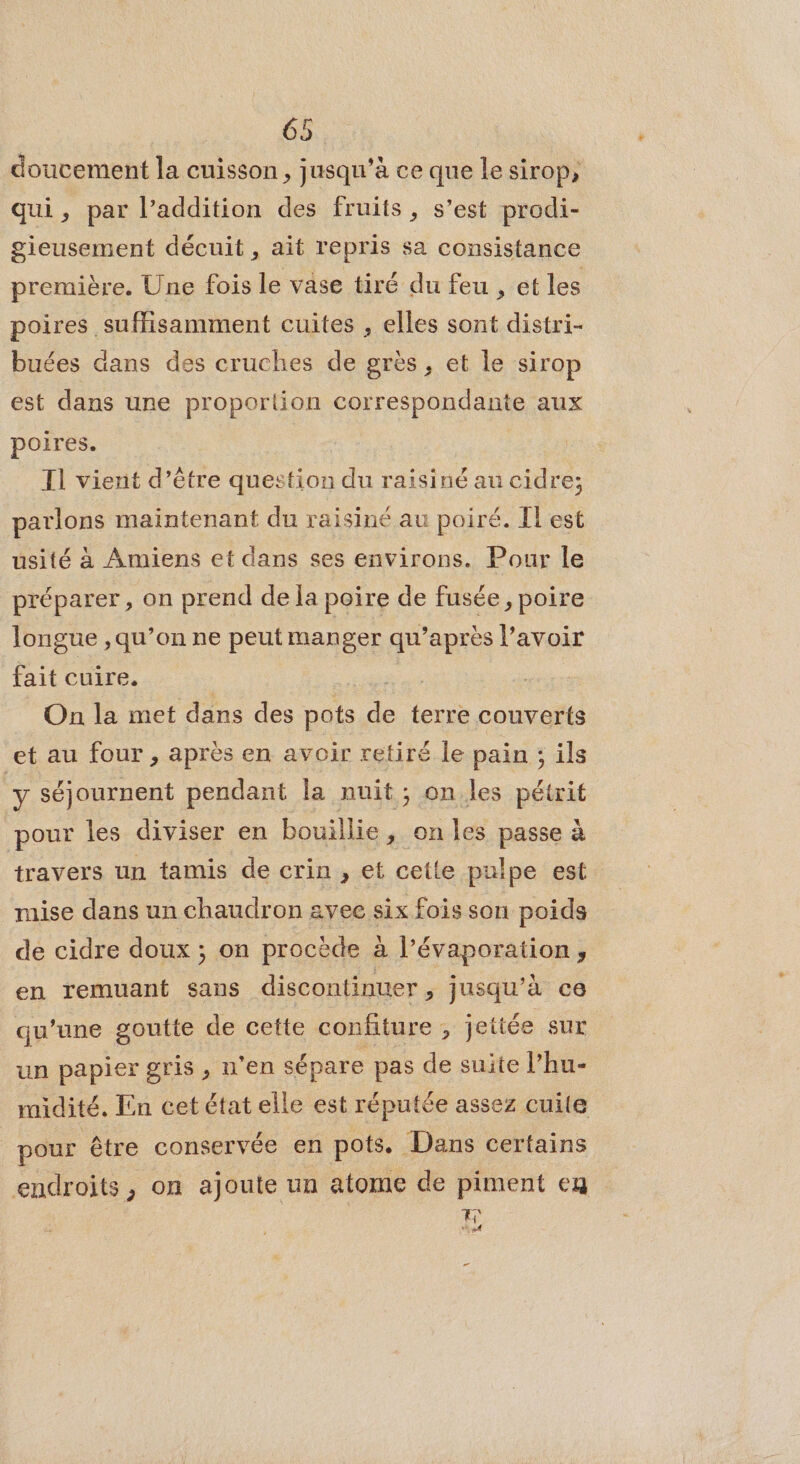 doucement la cuisson, jusqu’à ce que le sirop, qui, par l’addition des fruits, s’est prodi- gieusement décuit, ait repris sa consistance première. Une fois le vase tiré du feu , et les poires suffisamment cuites , elles sont distri- buées dans des cruches de grès, et le sirop est dans une proportion correspondante aux poires. | Tl vient d’être question du raisiné au cidre; parlons maintenant du raisiné au poiré. IL est usité à Amiens et dans ses environs. Pour le préparer, on prend de la poire de fusée, poire longue ,qu’on ne peut manger qu'après l'avoir fait cuire. je On la met dans des pots de terre couverts et au four, après en avoir retiré le pain ; ils y séjournent pendant la nuit; on les pétrit pour les diviser en bouillie, on les passe à travers un tamis de crin , et cette pulpe est mise dans un chaudron avec six fois son poids de cidre doux ; on procède à |’ Évapotion ; en remuant sans discontinuer, jusqu’à ce qu’une goutte de cette confiture , jeitée sur un papier gris , n'en sépare pas de suite l’hu- midité. En cet état elle est réputée assez cuite pour être conservée en pots. Dans certains endroits, on ajoute un atome de piment eg En CET _