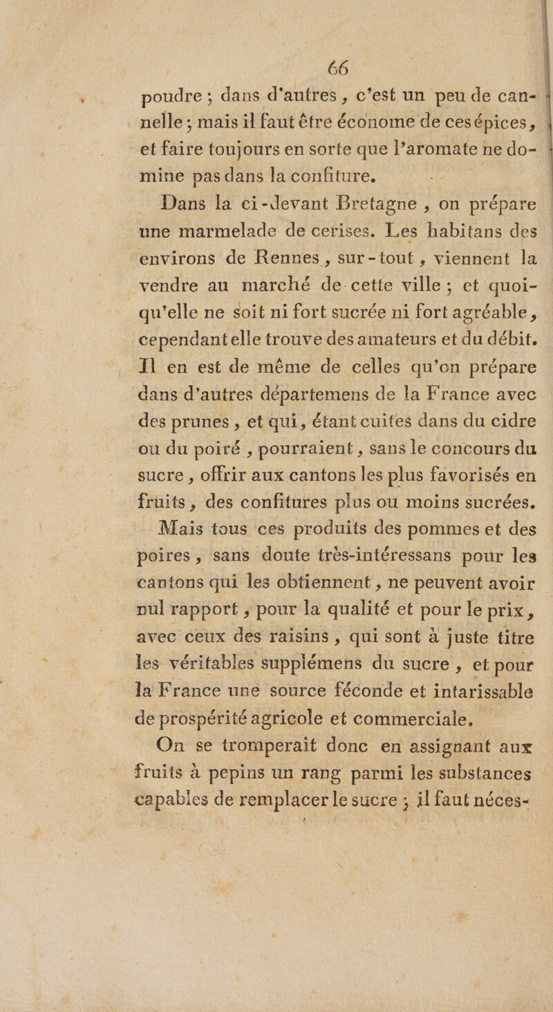poudre ; dans d'autres , c’est un peu de can- nelle ; mais il faut être économe de cesépices, et fr toujours en sorte que l’aromate : ne do- | mine pas dans la confiture. | Dans la ci-devant Bretagne , on prépare une marmelade de cerises. Les habitans des environs de Rennes , sur-tout , viennent la vendre au marché de-_cette ville ; et quoi- | qu’elle ne soit ni fort sucrée ni fort agréable, cependant elle trouve des amateurs et du débit. Il en est de même de celles qu’on prépare dans d’autres départemens de la France avec des prunes , et qui, étant cuites dans du cidre “ou du poiré , pourraient , sans le concours du sucre , offrir aux cantons les plus favorisés en fruits, des confitures plus ou moins sucrées. Mais tous ces produits des pommes et des poires, sans doute très-intéressans pour les cantons qui les obtiennent , ne peuvent avoir pul rapport ; pour la qualité et pour le prix, avec ceux des raisins , qui sont à juste titre les véritables supplémens du sucre , et pour la France une source féconde et intarissable de prospérité agricole et commerciale, On se tromperait donc en assignant aux fruits à pepins un rang parmi les substances capabies de remplacer le sucre ; il faut néces- #