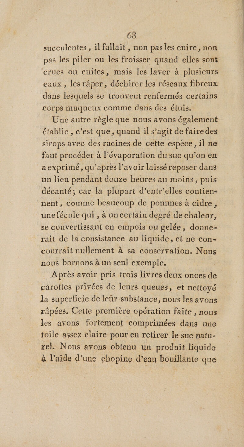 succulentes , 1l fallait , non pas les cuire, non pas les piler ou les froisser quand elles sont crues ou cuites, mais les laver à plusieurs eaux, les râper, déchirer les réseaux fibreux dans lesquels se trouvent renfermés certains corps muqueux comme dans des étuis. Une autre règle que nous avons également établie , c'est que, quand il s’agit de fairedes sirops avec des racines de cette espèce, il ne faut procéder à l’évaporation du suc qu’on en _aexprimé, qu'après l'avoir laissé reposer dans un lieu pendant douze heures au moins, puis décanté; car la plupart d’entr’elles contien« nent, comme beaucoup de pommes à cidre, une fécule qui , à un certain degré de chaleur, se convertissant en empois ou gelée, donne- rait de la consistance au liquide, et ne con- courrait nullement à sa conservation, Nous nous bornons à un seul exemple. | Après avoir pris trois livres deux onces de carottes privées de leurs queues, et nettoyé la superficie de leur substance, nous les avons râpées. Cette première opération faite , nous les avons fortement comprimées dans une toile assez claire pour en retirer le suc natu- rel. Nous avons obtenu un produit liquide à l’aide d’une chopine d’eau bouillante que