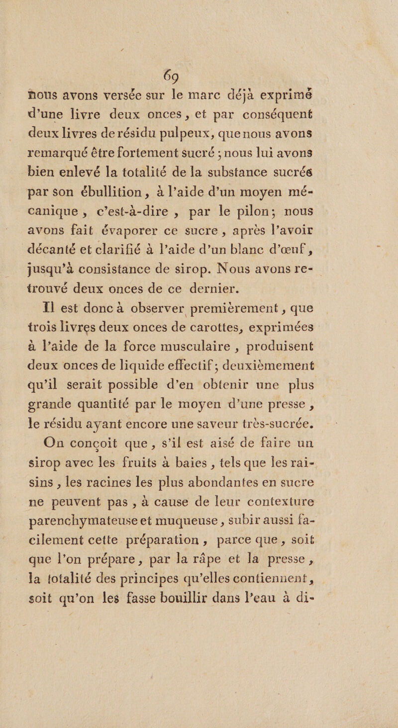 hous avons versée sur le marc déjà exprimé d’une livre deux onces, et par conséquent deux livres de résidu pulpeux, quenous avons remarqué être fortement sucré ; nous lui avons bien enlevé la totalité de la substance sucrés par son ébullition, à l’aide d’un moyen mé- canique , c’est-à-dire , par le pilon; nous avons fait évaporer ce sucre, après l’avoir décanté et clarifié à l’aide d’un blanc d'œuf, jusqu’à consistance de sirop. Nous avons re- {trouvé deux onces de ce dernier. Il est donc à observer premièrement , que trois livres deux onces de carottes, exprimées à l’aide de la force musculaire , produisent deux onces de liquide effectif; deuxièmement qu’il serait possible d’en obtenir une plus grande quantité par le moyen d’une presse , le résidu ayant encore une saveur très-sucrée. On concoit que, s’il est aisé de faire un sirop avec les fruits à baies , tels que les rai- sins , les racines les plus abondantes en sucre ne peuvent pas , à cause de leur contexture parenchymateuse et muqueuse , subir aussi fa- cilement cette préparation, parce que, soit que l’on prépare, par la râpe et la presse, la totalité des principes qu’elles contiennent, soit qu’on les fasse bouillir dans l’eau à di-