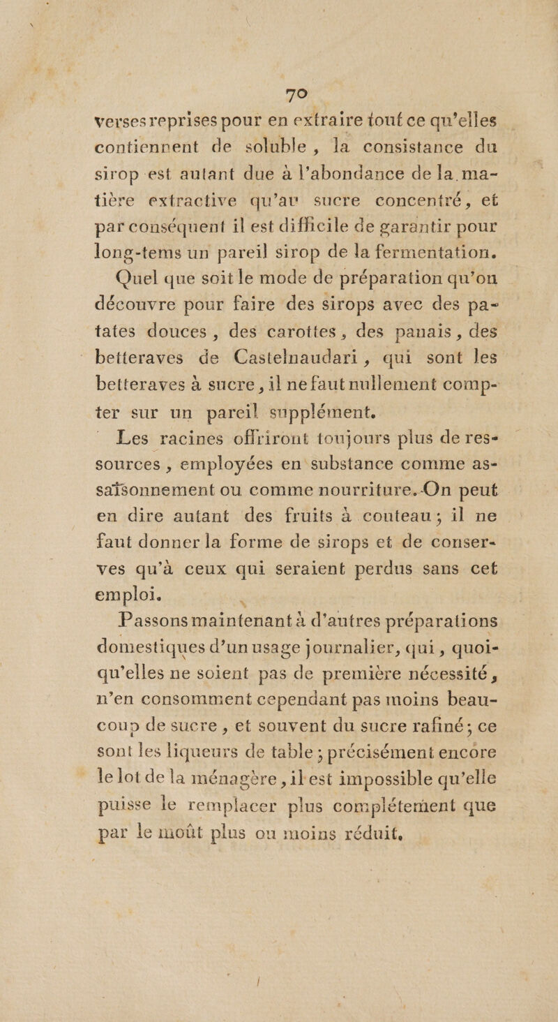 verses reprises pour en extraire touf ce qu’elles contiennent de soluble, la consistance du sirop est autant due à l’abondance de la ma- tière extractive qu’av sucre concentré, et par conséquent il est difficile de garantir pour long-tems un pareil sirop de la fermentation. Quel que soit le mode de préparation qu’on découvre pour faire des sirops avec des pa- tates douces , des carottes, des panais , des betteraves de Castelnaudari, qui sont les betteraves à sucre, il ne faut nullement comp- ter sur un pareil supplément. - Les racines offriront toujours plus de res- sources , employées en substance comme as- saisonnement ou comme nourriture.-On peut en dire autant des fruits à couteau; il ne faut donner la forme de sirops et de conser- ves qu’à ceux qui seraient perdus sans cet emploi. &amp; Passons maintenant à d’autres préparations domestiques d’un usage journalier, qui, quoi- qu’elles ne soient pas de première nécessité, n’en consomment cependant pas moins beau- coup de sucre , et souvent du sucre rafiné; ce sont les liqueurs de table ; précisément encore le lot de la ménagère , ilest impossible qu’elle puisse le remplacer plus complétement que par le moût plus on moins réduit,