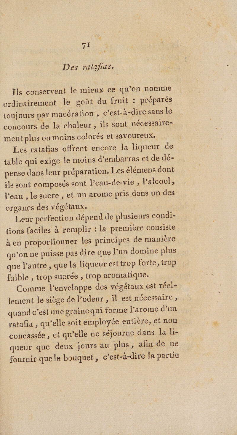 Des ratafias. Tls conservent le mieux ce qu’on nomme ordinairement le goût du fruit : préparés toujours par macération ; c’est-à-dire sans le concours de la chaleur , ils sont nécessaire- ment plus ou moins colorés et savoureux. Les ratañas offrent encore la liqueur de table qui exige le moins d’embarras et de dé- pense dans leur préparation. Les élémens dont ils sont composés sont l’eau-de-vie , l’alcoo!, l'eau , le sucre , et un arome pris dans un des organes des végétaux. Leur perfection dépend de plusieurs condi= tions faciles à remplir : la première consiste à en proportionner les principes de manière qu’on ne puisse pas dire que l’un domine plus que l’autre , que la liqueur est trop forte, trop faible , trop sucrée , trop aromatique. Comme l'enveloppe des végétaux est réel- lement le siège de l’odeur , il est nécessaire , quand c’est une graine qui forme l’arome d’un rataña , qu’elle soit employée entière, et non concassée , et qu’elle ne séjourne dans la li- queur que deux Jours au plus , afin de ne fournir quele bouquet, c’est-à-dire la partie