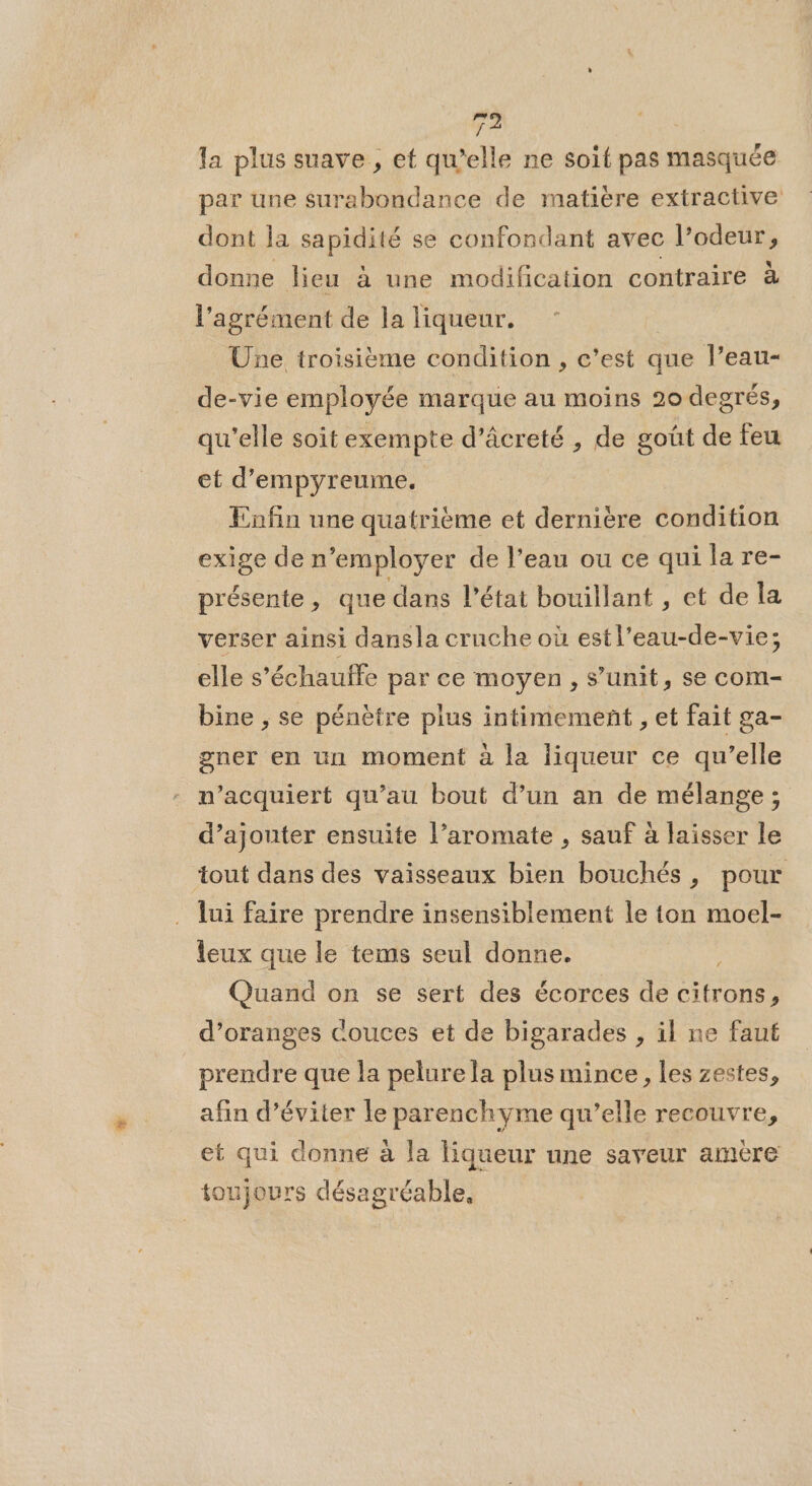 D. la plus suave, et qu’elle ne soit pas masquée par une surabondance de matiére extractive dont la sapidité se confondant avec l’odeur, donne lieu à une modification contraire à l'agrément de la liqueur. Une troisième condition , c’est que l’eau- de-vie employée marque au moins 20 degrés, qu'elle soitexempte d’âcreté , de goût de feu et d’empyreume. Enfin une quatrième et dernière condition exige de n’employer de l’eau ou ce qui la re- présente, que dans l’état bouillant , et de la verser ainsi dansla crache où estl'eau-de-vie; elle s’échaulffe par ce moyen, s’unit, se com- bine , se pénètre plus intimement , et fait ga- gner en un moment à la liqueur ce qu’elle n’acquiert qu’au bout d’un an de mélange ; d’ajouter ensuite l’aromate , sauf à laisser le tout dans des vaisseaux bien bouchés, pour lui faire prendre insensiblement le ton moel- leux que le tems seul donne. Quand on se sert des écorces de citrons, d’oranges couces et de bigarades , il ne faut prendre que la pelure la plus mince, les zestes, afin d’éviter le parenchyme qu’elle recouvre, et qui donne à la liqueur une saveur amère oujours désagréable,