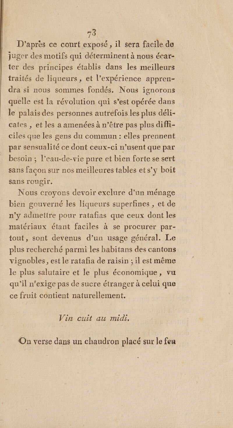 | ie D'après ce court exposé, il sera facile de juger des motifs qui déterminent à nous écar- ter des principes établis dans les meilleurs traités de liqueurs, et l’expérience appren- dra si nous sommes fondés. Nous ignorons quelle est la révolution qui s’est opérée dans le palais des personnes autrefois les plus déli- cates , et les a amenées à n’être pas plus diffi- ciles que les gens du commun : elles prennent par sensualité ce dont ceux-ci n’usent que par besoin ; l’eau-de-vie pure et bien forte se sert sans facon sur nos meilleures tables et s’y boit sans rougir. Nous croyons devoir exclure d’un ménage bien gouverné les liqueurs superfines , et de n’y admettre pour ratafias que ceux dont les matériaux étant faciles à se procurer par- tout, sont devenus d’un usage général. Le plus recherché parmi les habitans des cantons vignobles , est le ratafia de raisin ; il est même le plus salutaire et le plus économique, vu qu’il n‘exige pas de sucre étranger à celui que ce fruit contient naturellement. Vin cuit au midi. On verse dans un chaudron placé sur le feu