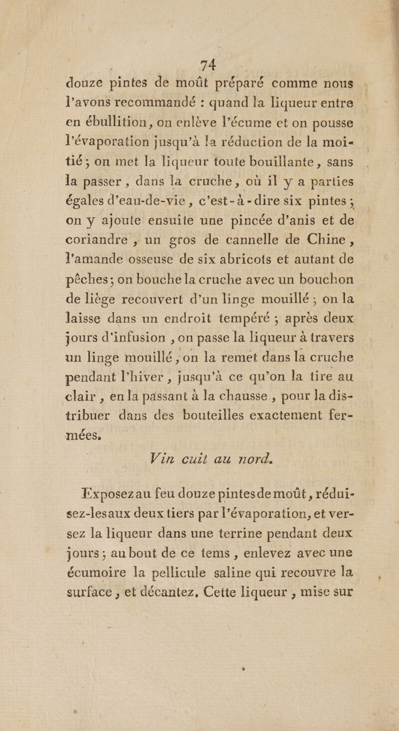 douze pintes de moût préparé comme nous l'avons recommandé : quand la liqueur entre en ébullition, on enlève l’écume et on pousse l’évaporation jusqu’à la réduction de la moi- tié; on met la liqueur toute bouillante , sans la passer , dans la cruche, où il y a parties égales d’eau-de-vie, c’est-à-dire six pintes; on ÿ ajoute ensuite une pincée d’anis et de coriandre , un gros de cannelle de Chine, l’amande osseuse de six abricots et autant de pêches; on bouche la cruche avec un bouchon de liège recouvert d’un linge mouillé ; on la jours d'infusion , on passe la liqueur à travers un linge mouillé ;on la remet dans la cruche pendant l'hiver , jusqu’à ce qu’on la tire au clair , en la passant à la chausse., pour la dis- tribuer dans des bouteilles exactement fer- Vin cuit au nord. Exposezau feu douze pintes de moût, rédui- sez-lesaux deux tiers par l’évaporation, et ver- sez la liqueur dans une terrine pendant deux jours ; au bout de ce tems , enlevez avec une écumoire la pellicule saline qui recouvre la surface , et décantez, Cette liqueur , mise sur - RENE