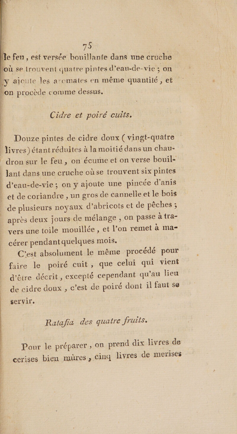 Je fen , est versée bouillante dans une cruche *% Y ) * se trouvent quatre pintes d’eau-de- vie ; on à ajoute les aromates en même dun tré et on procède comme dessus. À dv rai als Cidre et poiré cuits. Douze pintes de cidre doux ( vingt-quatre | livres) étantréduites à la moitié dans un chau- _dron sur le feu , on écume et on verse bouil- | Jant dans une cruche où se trouvent six pintes | d’ eau-de-vie ; on y ajoute une pincée d’anis et de coriandre , un gros de cannelle et le bois _ de plusieurs noyaux d’abricots et de pêches ; ; après deux jours de mélange , on passe à tra- vers une toile mouillée, et l’on remet à ma cérer pendant quelques mois. C'est absolument le même procédé pour faire le poiré cuit, que celui qui vient d'être décrit, excepté cependant qu'au lieu de cidre doux , c’est de poiré dont il faut se servir. Pour le préparer ; on prend dix livres de | Ratafia des quatre fruiis. | | | cerises bien mures, cinq livres de merises