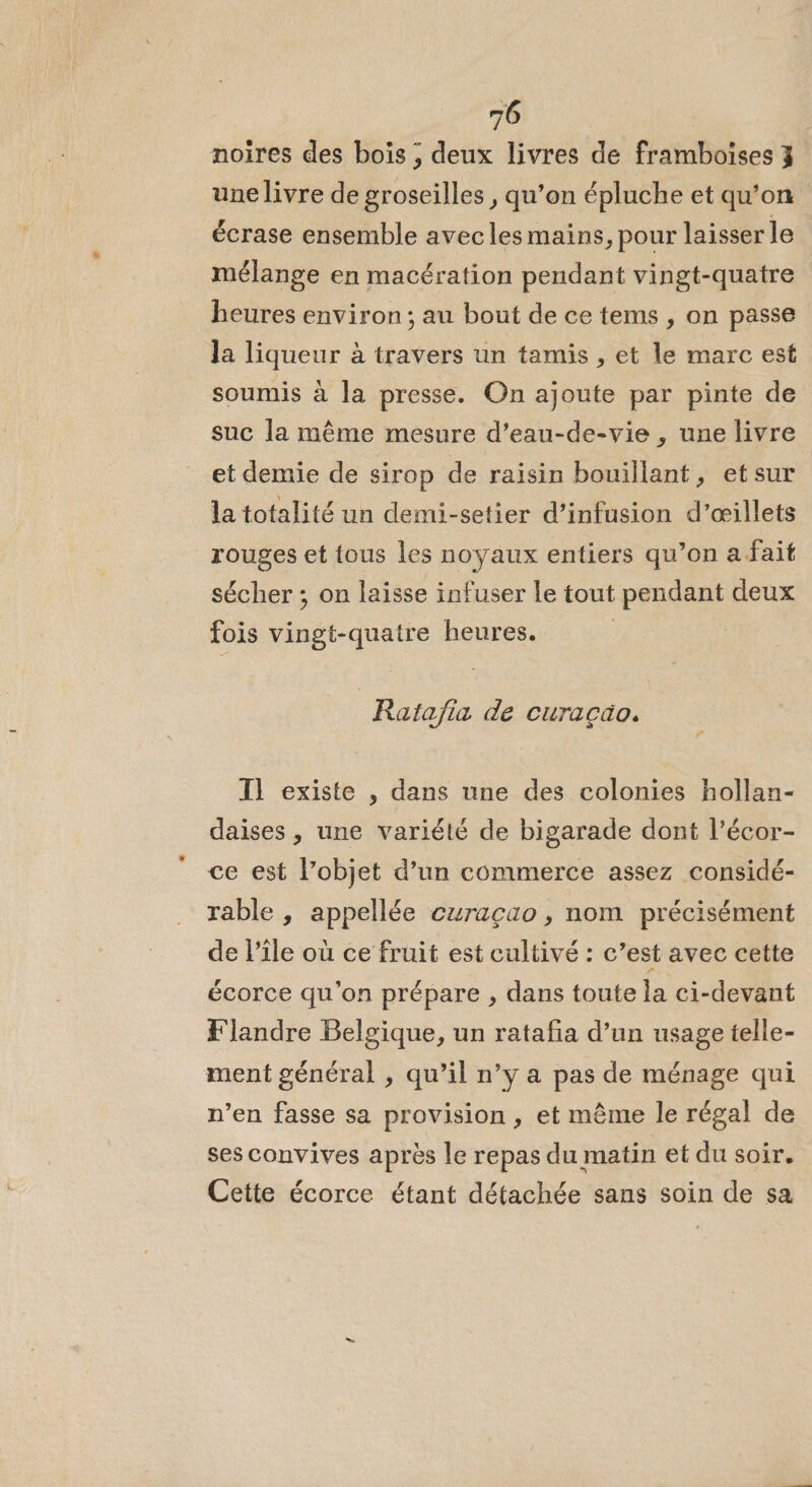 noires des boïs ; deux livres de framboises 3 une livre de groseilles , qu’on épluche et qu’on écrase ensemble avec les mains, pour laisser le mélange en macération pendant vingt-quatre heures environ; au bout de ce tems , on passe Ja liqueur à travers un tamis , et le marc est soumis à la presse. On ajoute par pinte de suc la même mesure d’eau-de-vie , une livre et demie de sirop de raisin bouillant, et sur la totalité un demi-setier d’infusion d’œillets rouges et tous les noyaux entiers qu’on a fait sécher ; on laisse infuser le tout pendant deux fois vingt-quatre heures. Ratajia de curacäo. Il existe , dans une des colonies hollan- daises , une variété de bigarade dont l’écor- ce est l’objet d’un commerce assez considé- rable , appellée curaçao , nom précisément de l'ile où ce fruit est cultivé : c’est avec cette écorce qu'on prépare , dans toute la ci-devant Flandre Belgique, un ratafa d’un usage telle- ment général , qu’il n’y a pas de ménage qui n’en fasse sa provision, et même le régal de ses convives après le repas du matin et du soir. Cette écorce étant détachée sans soin de sa