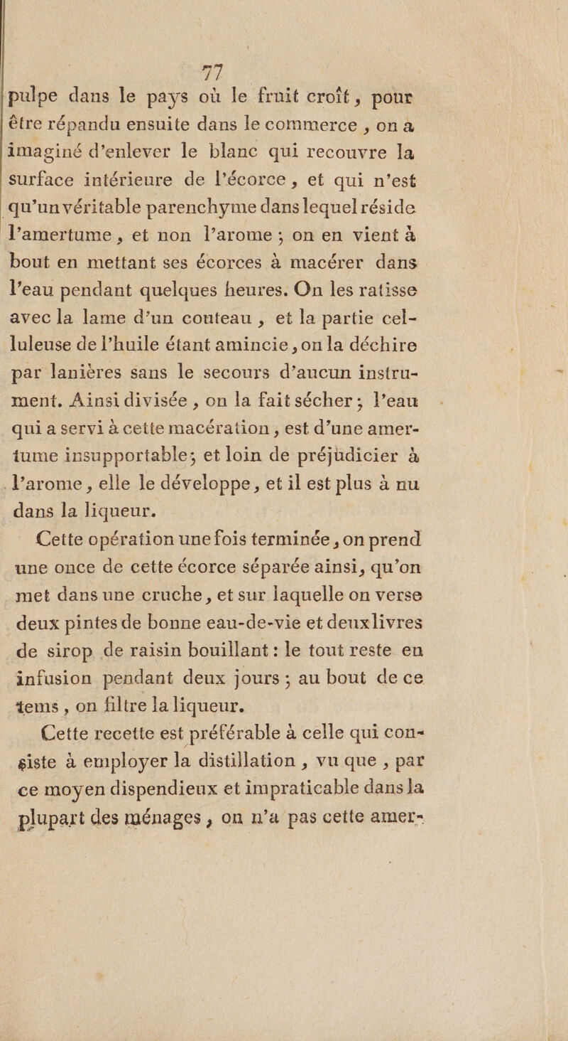 1e | A a Q À {pulpe dans le pays où le fruit croît, pour être répandu ensuite dans le commerce , on a imaginé d’enlever le blanc qui recouvre la surface intérieure de l’écorce , et qui n’est qu’un véritable parenchyme dans lequel réside l’amertume , et non l’arome ; on en vient à bout en mettant ses écorces à macérer dans l’eau pendant quelques heures. On les ratisse avec la lame d’un couteau , et la partie cel- luleuse de l’huile étant amincie , on la déchire par lanières sans le secours d’aucun instru- ment. Ainsi divisée , on la fait sécher; l’eau qui a servi à cette macération , est d’une amer- tume insupportable; et loin de préjudicier à l’arome , elle le développe, et il est plus à nu dans la liqueur. Cette opération une fois terminée , on prend une once de cette écorce séparée ainsi, qu’on met dans une cruche, et sur laquelle on verse deux pintes de bonne eau-de-vie et deuxlivres de sirop de raisin bouillant : le tout reste en infusion pendant deux jours ; au bout de ce tems , on filtre la liqueur. Cette recette est préférable à celle qui con- siste à employer la distillation , vu que , par ce moyen dispendieux et impraticable dans la plupart des ménages , on n’a pas cette amer-