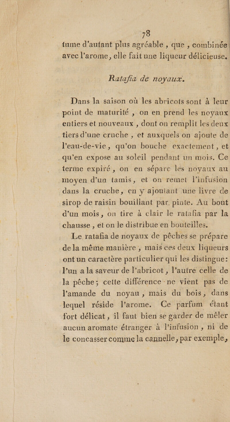 tume d’autant plus agréable , que , combinée! avec l’arome, elle fait une liqueur délicieuse. Rafafia de noyaux. Dans la saison où les abricots sont à leur point de maturité , on en prend les noyaux entiers et nouveaux , dont on remplit les deux tiers d'une cruche , et auxquels on ajoute de leau-de-vie, qu’on bouche exactement , et qu'en expose au soleil pendant un mois. Ce terme expiré, on en sépare les noyaux au moyen d’un tamis, et on remet l’infusion dans la cruche, en y ajoutant une livre de sirop de raisin bouillant par. pinte. Au bout d’un mois, on tire à clair le ratafia par la chausse , et on le distribue en bouteilles. Le ratafa de noyaux de pêches se prépare de la même manière, mais ces deux liqueurs ont un caractère particulier qui les distingue: l’un a la saveur de l’abricot , l’autre celle de la pêche; cette différence -ne vient pas de l'amande du noyau, mais du bois, dans lequel réside l’arome. Ce parfum étant fort délicat , il faut bien se garder de mêler aucun aromate étranger à l'infusion , ni de le concasser comme la cannelle, par exemple,