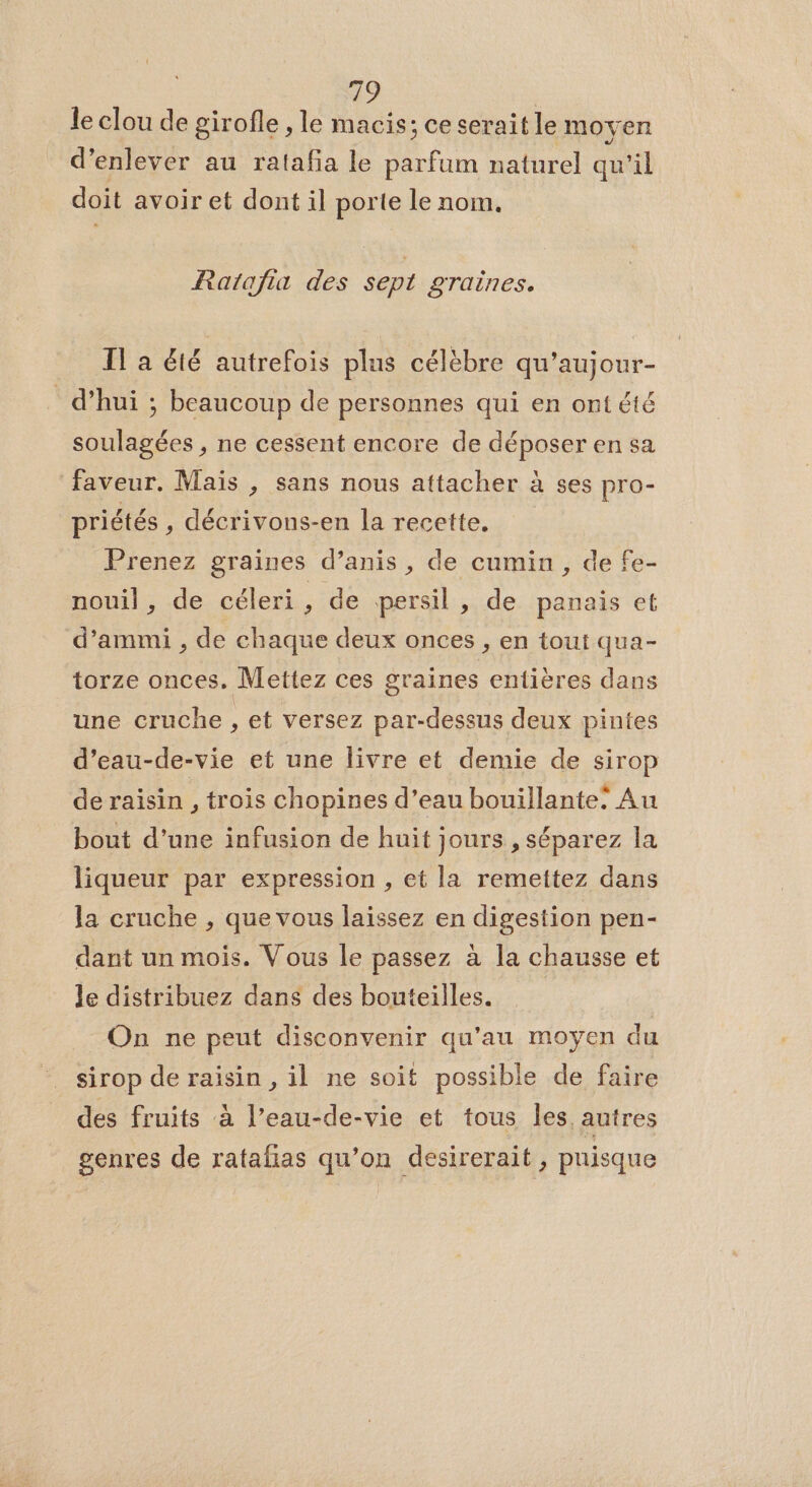49 le clou de girofle , le macis; ce serait le moyen d'enlever au ratafa le parfum naturel qu'il doit avoir et dont il porte le nom. Ratafia des sept graines. IT a été autrefois plus célèbre qu’aujour- d’hui ; beaucoup de personnes qui en ont été soulagées , ne cessent encore de déposer en sa faveur. Mais , sans nous attacher 2 à Ses pro- priétés , décrivons-en la recette, Prenez graines d’anis , de cumin, de fe- nouil, de céleri, de persil, de panais et d’ammi , de chaque deux onces , en tout qua- torze onces. Mettez ces graines entières dans une cruche , et versez par-dessus deux pintes d’eau-de-vie et une livre et demie de sirop de raisin , trois chopines d’eau bouillante! Au bout d’une infusion de huit jours , séparez la liqueur par expression , et la remettez dans la cruche , que vous laissez en digestion pen- dant un mois. Vous le passez à la chausse et le distribuez dans des bouteilles. On ne peut disconvenir qu’au moyen du sirop de raisin , il ne soit possible de faire des fruits à l’eau-de-vie et tous les, autres genres de ratafias qu’on desirerait , puisque