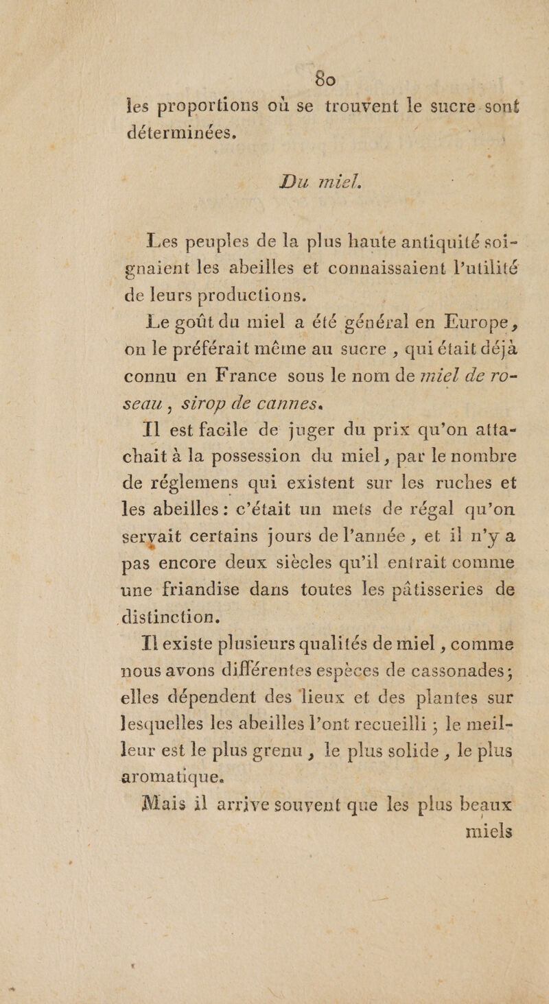 les proportions où se trouvent le sucre sont déterminées, Du miel. Les peuples de la plus haute antiquité soi- gnaient les abeilles et connaissaient l'utilité de leurs productions. | Le goût du miel a été nénéodl en Eur ope, on le préférait même au sucre , qui était déja connu en France sous le nom de réel de ro- seau , Sirop de cannes. T1 est facile de juger du prix qu’on atta- chait à la possession du miel, par le nombre de réglemens qui existent sur les ruches et les abeïlles : c'était un mets de régal qu’on seryait certains jours de l’année , et il n’y a pas encore deux siècles qu’il entrait comme une friandise dans toutes les pâtisseries de distinction. Ke Il'existe plusieurs qualités de miel , comme nous avons différentes espèces de cassonades; elles dépendent des lieux et des plantes sur Jesquelles les abeilles l’ont recueilli ; le meil- leur est le plus grenu , le plus solide, le plus aromatique. Mais il arrive souyent que les plus beaux miels
