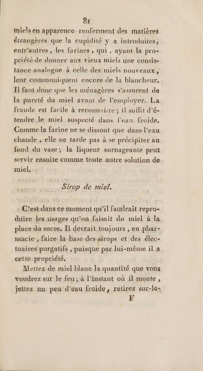 miels en apparence. renferment des matières étrangèrés que la cupidité y a introduites, entr'autres , les farines ; qui , ayant la pro- priété de donner aux vieux miels une consis- tance analogue à celle des miels nouveaux, leur communiquent encore de la blancheur. H faut donc que les ménagères s’assurent de la pureté du miel avant de l’employer. La fraude est facile à reconnaüre ; il suffit d’é- tendre le miel suspecté dans l'eau froide, Comme la farine ne se dissout que dans l’eau chaude , elle ne tarde pas à se précipiter au fond du vase; la liqueur surnageante peut servir ensuite comme toute autre solution de miel, :: æm it Sirop de miel, : C'est-dans ce moment qu’il faudrait répro- duiire les usages qu’on faisait da miel à la place du sucre, EL dévrait toujours , en phar- macie ; faire la base dessirops et des élec- tuaires purgatifs , puisqhe par lui-même il a cette propriété. Mettez de miel-blanc la quantité que vous voudrez sur le feu ; à l'instant où il monte , jeittez un peu d’éau froide, retirez sur-les L