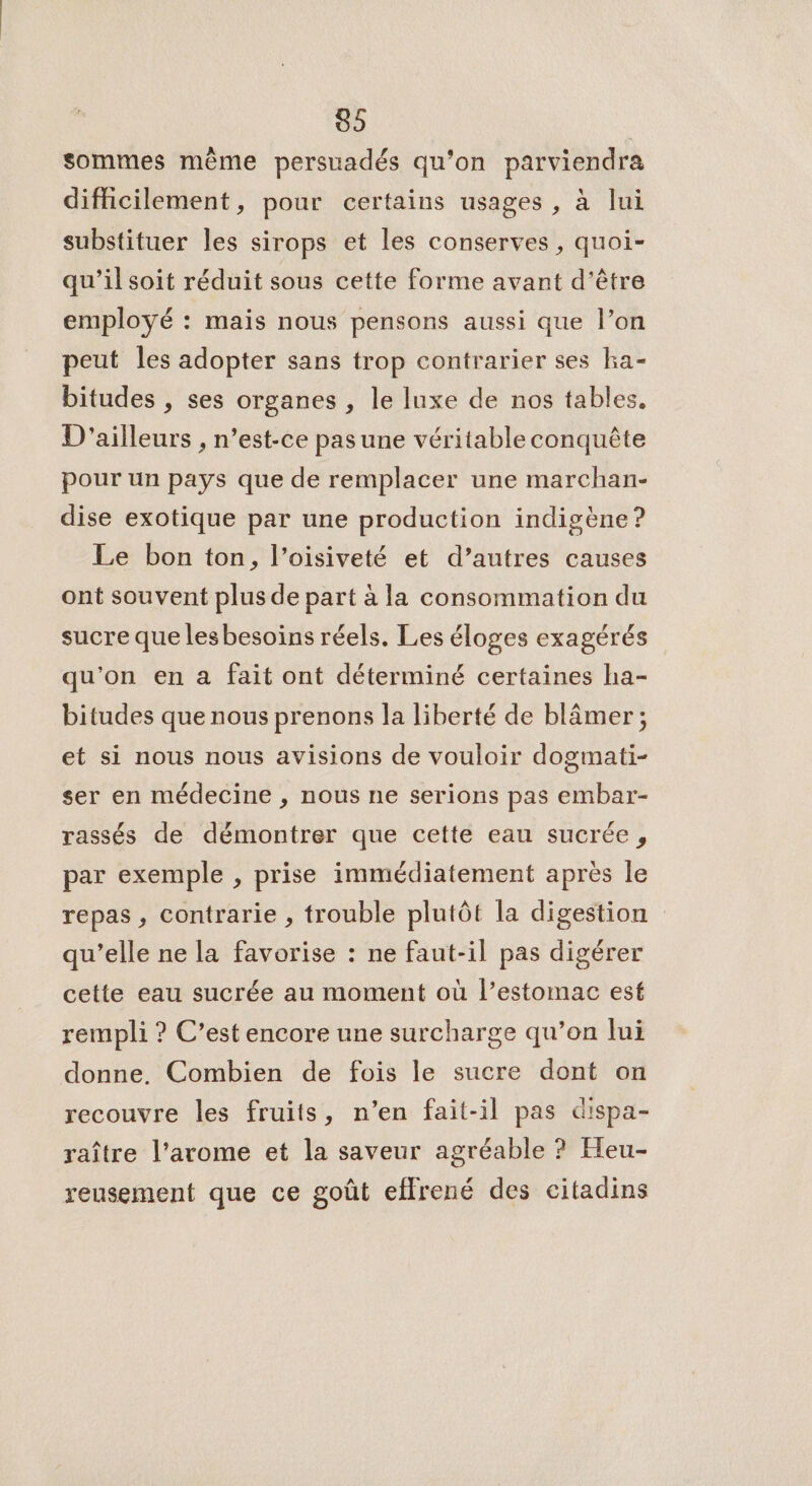 89 | sommes même persuadés qu’on parviendra difficilement, pour certains usages, à lui substituer les sirops et les conserves, quoi- qu’il soit réduit sous cette forme avant d'être employé : mais nous pensons aussi que l’on peut les adopter sans trop contrarier ses ha- bitudes , ses organes , le luxe de nos tables. D'ailleurs , n’est-ce pas une véritable conquête pour un pays que de remplacer une marchan- dise exotique par une production indigène ? Le bon ton, l’oisiveté et d’autres causes ont souvent plus de part à la consommation du sucre que lesbesoins réels. Les éloges exagérés qu'on en à fait ont déterminé certaines ha- bitudes que nous prenons la liberté de blâmer ; et si nous nous avisions de vouloir dogmati- ser en médecine , nous ne serions pas embar- rassés de démontrer que cette eau sucrée, par exemple , prise immédiatement après le repas, contrarie , trouble plutôt la digestion qu’elle ne la favorise : ne faut-il pas digérer cette eau sucrée au moment où l’estomac est rempli ? C’est encore une surcharge qu’on lui donne. Combien de fois le sucre dont on recouvre les fruits, n’en fait-il pas dispa- raître l’arome et la saveur agréable ? Heu- reusement que ce goût effrené des citadins