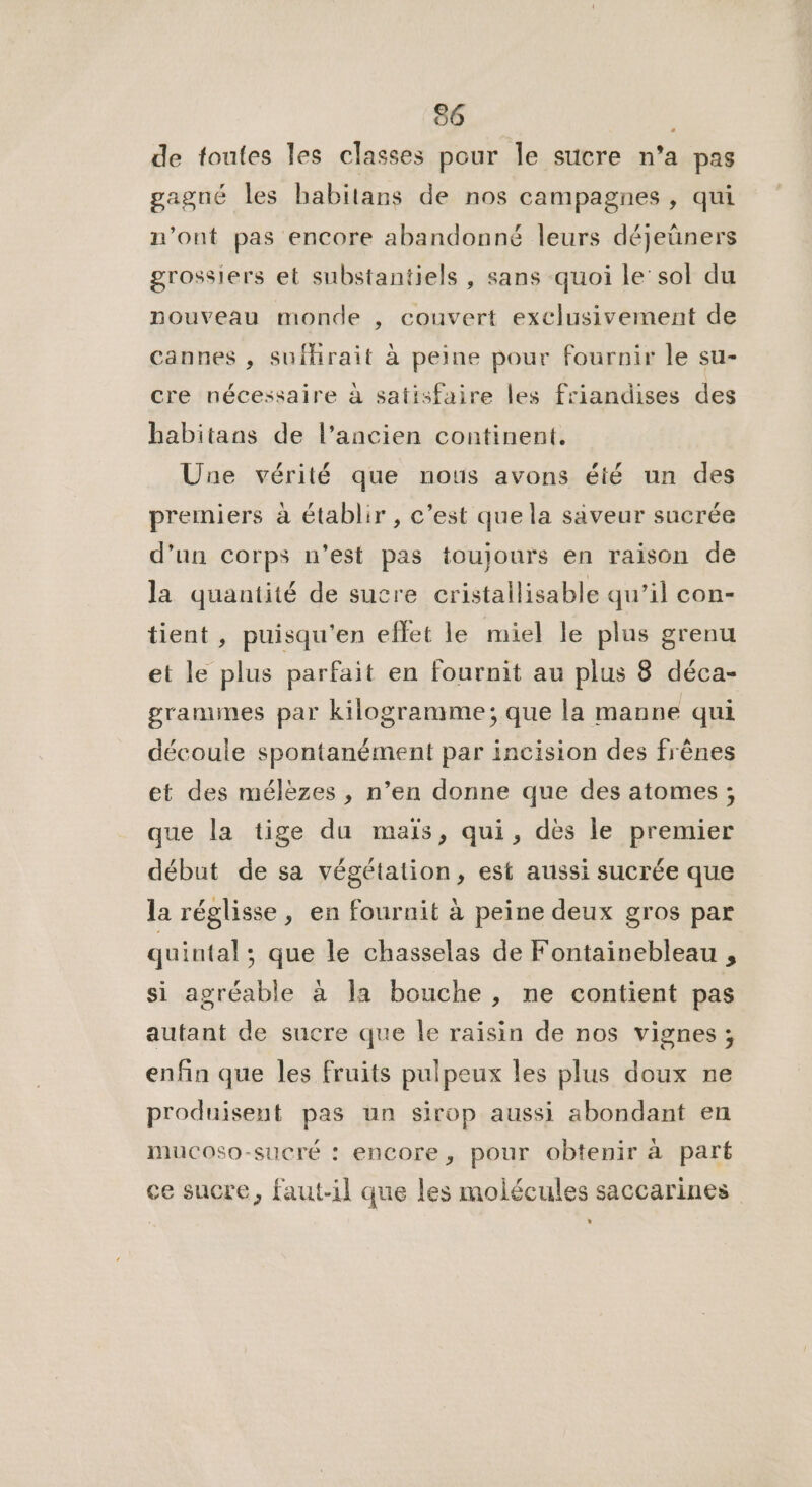 de toutes les classes pour le sucre n’a pas gagné les habitans de nos campagnes, qui n’ont pas encore abandonné leurs déjeüners grossiers et substantiels , sans quoi le sol du nouveau monde , couvert exclusivement de cannes , sufhrait à peine pour fournir le su- cre nécessaire à satisfaire les friandises des habitans de l’ancien continent. Une vérité que nous avons été un des premiers à établir , c’est que la saveur sucrée d’un corps n’est pas toujours en raison de la quantité de sucre cristallisable qu’il con- tient , puisqu'en effet le miel le plus grenu et le plus parfait en fournit au plus 8 déca- granunes par kilogramme; que la manne qui découle spontanément par incision des frênes et des mélèzes , n’en donne que des atomes ; que la tige du maïs, qui, dès le premier début de sa végétation, est aussi sucrée que la réglisse, en fournit à peine deux gros par quintal; que le chasselas de Fontainebleau , si agréable à la bouche , ne contient pas autant de sucre que le raisin de nos vignes ; enfin que les fruits pulpeux les plus doux ne produisent pas un sirop aussi abondant en mucoso-sucré : encore, pour obtenir à part ce sucre, faut-il que les molécules saccarines