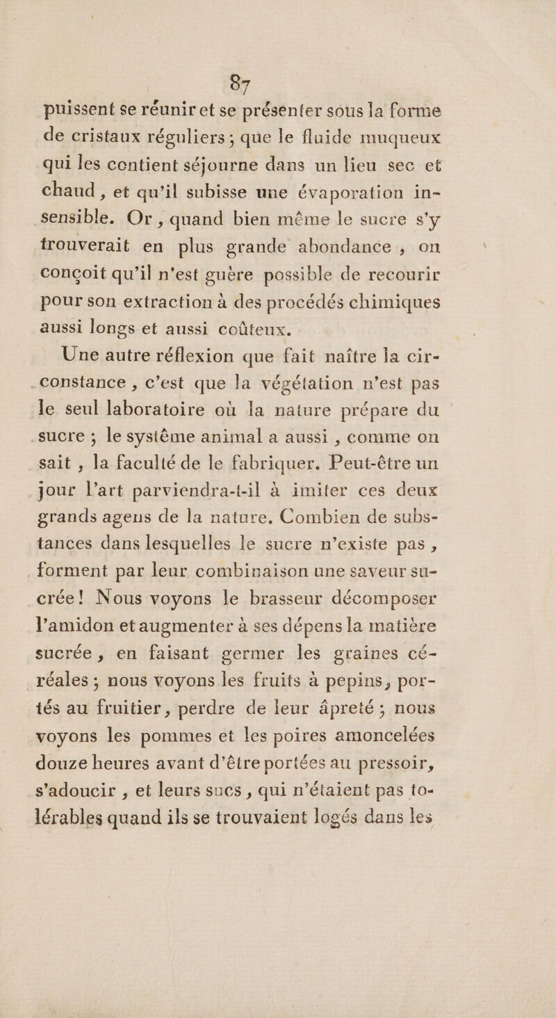 puissent se réunir et se présenter sous la forme de cristaux réguliers ; que le fluide muqueux qui les contient séjourne dans un lieu sec et chaud , et qu’il subisse une évaporation in- sensible. Or, quand bien même le sucre s’y irouverait en plus grande abondance ; on conçoit qu’il n’est guère possible de recourir pour son extraction à des procédés chimiques aussi longs et aussi coûteux. Une autre réflexion que fait naître la cir- Constance , c’est que la végétation n’est pas le seul laboratoire où la nature prépare du sucre ; le système animal a aussi , comme on sait , la faculté de le fabriquer. Peut-être un jour l’art parviendra-t-il à imiter ces deux grands agens de la nature, Combien de subs- tances dans lesquelles le sucre n’existe pas, forment par leur combinaison une saveur su- crée! Nous voyons le brasseur décomposer l’amidon etaugmenter à ses dépens la matière sucrée , en faisant germer les graines cé- réales ; nous voyons les fruits à pepins, por- tés au fruitier, perdre de leur âpreté ; nous voyons les pommes et les poires amoncelées douze heures avant d’être portées au pressoir, s’adoucir , et leurs sucs , qui n’étaient pas to- lérables quand ils se trouvaient logés dans les