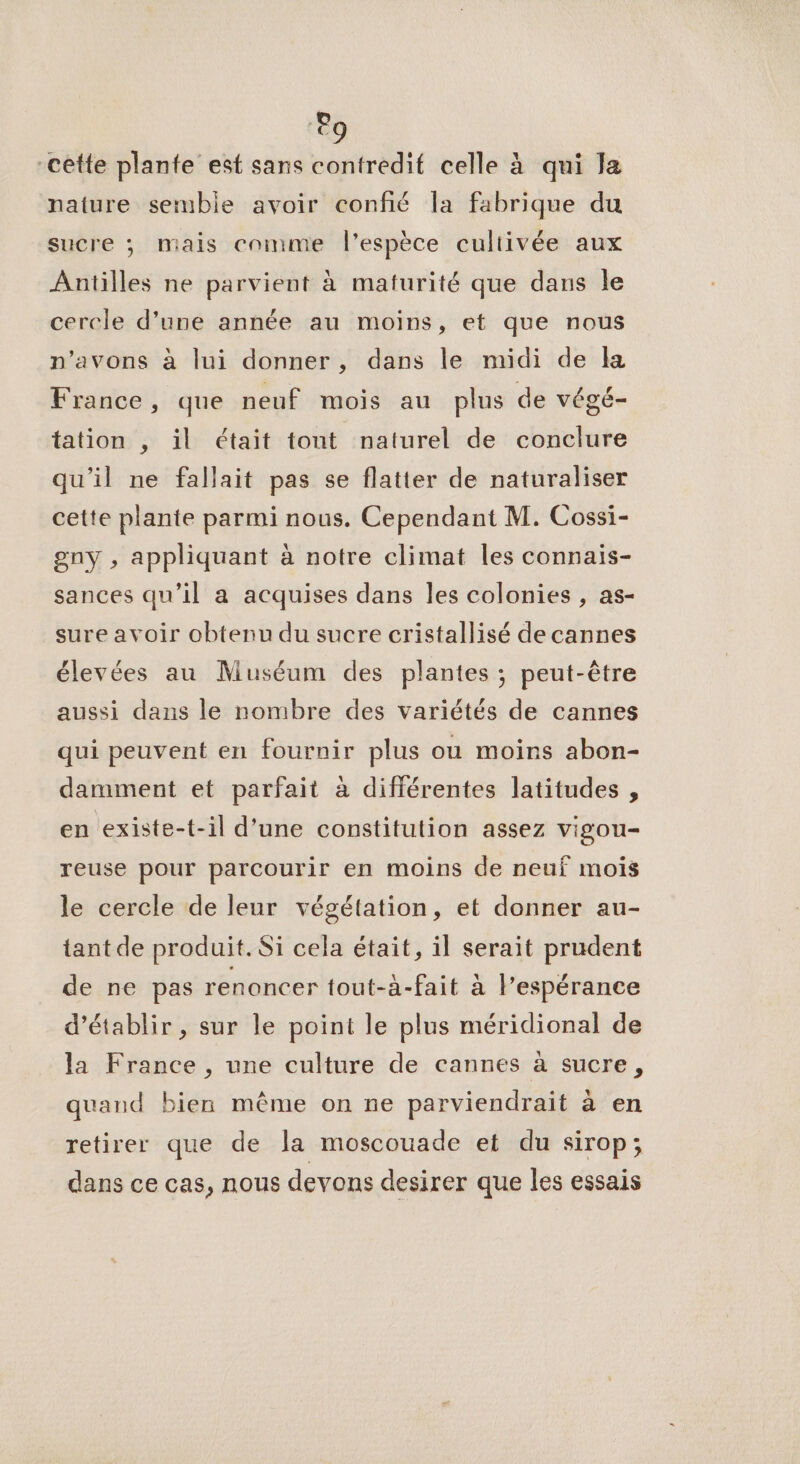 Po “cette plante est sans contredif celle à qui la naiure semble avoir confié la fabrique du sucre ; mais comme l'espèce cultivée aux Antilles ne parvient à maturité que dans le cercle d’une année au moins, et que nous n’avons à lui donner, dans le midi de la France, que neuf mois au plus de végé- tation , il était tont naturel de conclure qu'il ne fallait pas se flatier de naturaliser cette plante parmi nous. Cependant M. Cossi- gny , appliquant à notre climat les connais- sances qu’il a acquises dans les colonies , as- sure avoir obtenu du sucre cristallisé de cannes élevées au Muséum des plantes ; peut-être aussi dans le nombre des variétés de cannes qui peuvent en fournir plus ou moins abon- damment et parfait à différentes latitudes , en existe-t-il d’une constitution assez vigou- reuse pour parcourir en moins de neuf mois le cercle de leur végétation, et donner au- tant de produit. Si cela était, il serait prudent de ne pas renoncer tout-à-fait à espérance d'établir , sur le point le plus méridional de la France , une culture de cannes à sucre, quand bien même on ne parviendrait à en retirer que de la moscouade et du sirop; dans ce cas, nous devons desirer que les essais