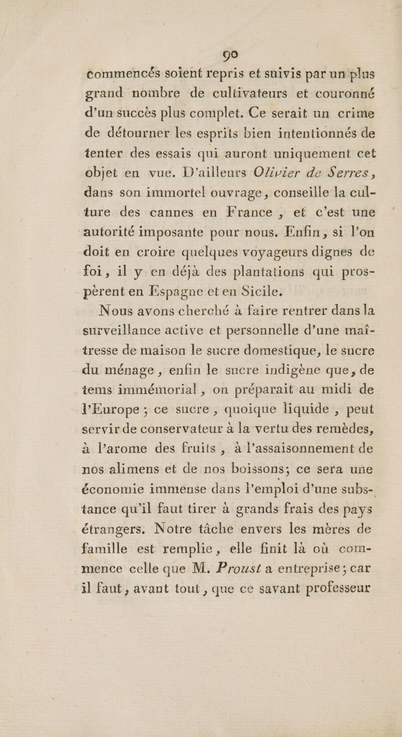 commencés soient repris ef suivis par un plus grand nombre de cultivateurs et couronné d’un succès plus complet. Ce serait un crime de détourner les esprits bien intentionnés de tenter des essais qui auront uniquement cet objet en vue. D'ailleurs OZvier de Serres, dans son immortel ouvrage, conseille la cul- ture des cannes en France , et c’est une autorité imposante pour nous. Enfin, si l’on doit en croire quelques voyageurs dignes de foi, il y en déjà des plantations qui pros- pèrent en Espagne et en Sicile. Nous avons cherché à faire rentrer dans la surveillance active et personnelle d’une maf- tresse de maison le sucre domestique, le sucre du ménage , enfin le sucre indigène que, de tems immémorial , on préparait au midi de l’Europe ; ce sucre , quoique liquide , peut servir de conservateur à la vertu des remèdes, à l’arome des fruits , à l’assaisonnement de nos alimens et de nos boissons; ce sera une économie immense dans l'emploi d'une subs- tance qu’il faut tirer à grands frais des pays étrangers. Notre tâche envers les mères de famille est remplie, elle finit là où com- mence celle que M. Proust a entreprise; car i] faut, avant tout , que ce savant professeur