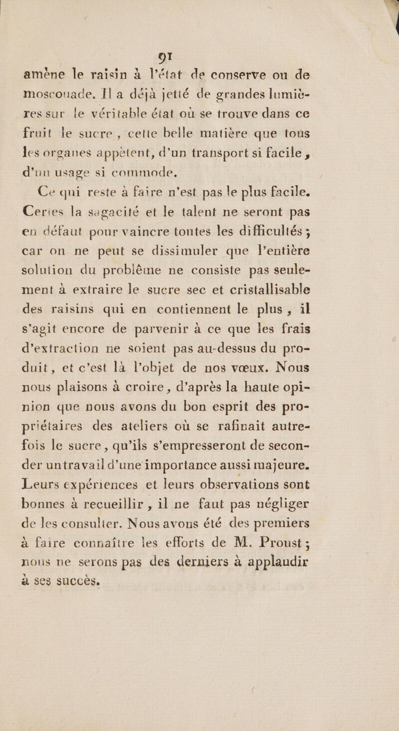 amène Île raisin à l’état de conserve on de moscouade. Il a déja jetté de grandes lumiè- res sur le véritable état où se trouve dans ce fruit le sucre , cette belle matière que tous les organes appètent, d'un transport si facile, d'uu usage si commode, Ce qui reste à faire n'est pas le plus facile. Ceries la sagacité et le talent ne seront pas en défaut pour vaincre toutes les difficultés ; car on ne peut se dissimuler que lentière solution du problème ne consiste pas seule- ment à extraire le sucre sec et cristallisable des raisins qui en contiennent le plus , il s’agit encore de parvenir à ce que les frais d’extraction ne soient pas au-dessus du pro- duit, et c’est là l’objet de nos vœux. Nous nous plaisons à croire, d’après la haute opi- nion que nous avons du bon esprit des pro- priétaires des ateliers où se rafinait autre- fois le sucre, qu’ils s’empresseront de secon- der untravail d’une importance aussi majeure. Leurs expériences et leurs observations sont bonnes à recueillir , il ne faut pas négliger de les consulter. Nous avons été des premiers à faire connaître les efforts de M. Proust ; nous ne serons pas des derniers à applaudir à ses succès. |