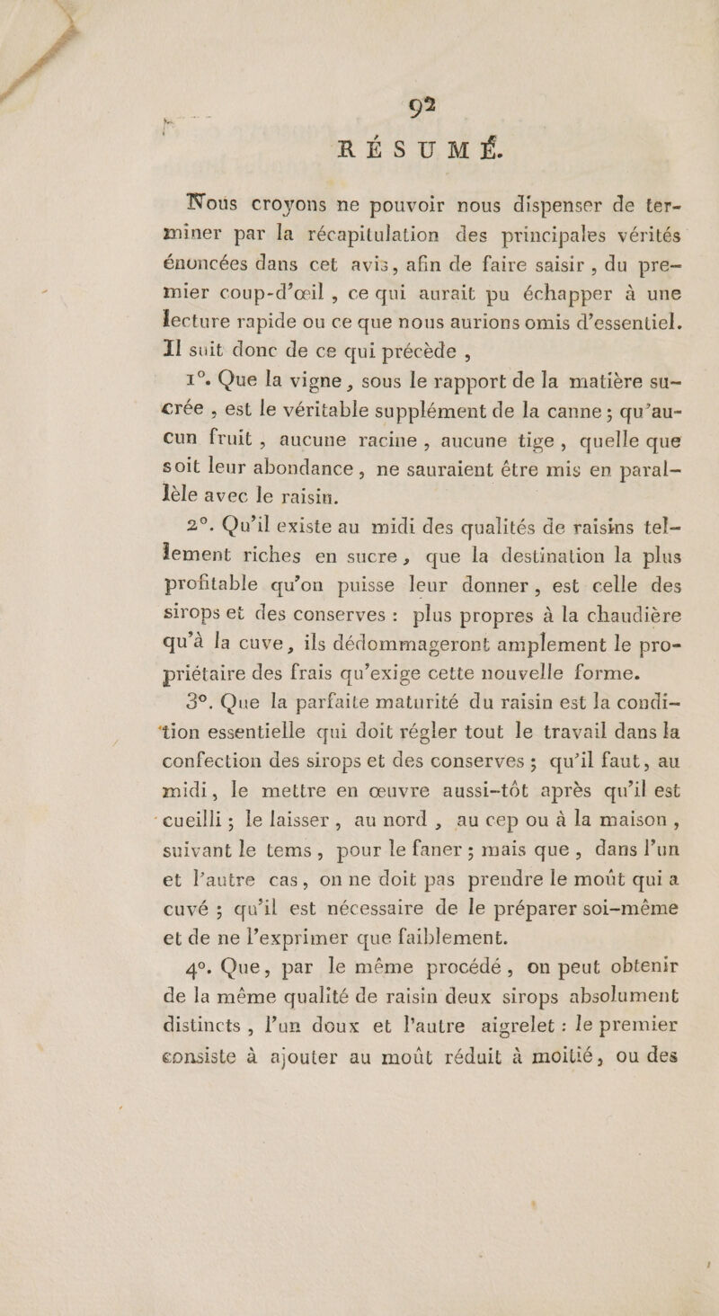 RÉSUMÉ Nous croyons ne pouvoir nous dispenser de ter- miner par la récapitulation des principales vérités énoncées dans cet avis, afin de faire saisir , du pre- mier coup-d’œil , ce qui aurait pu échapper à une lecture rapide ou ce que nous aurions omis d’essentiel. II suit donc de ce qui précède , 1°. Que la vigne, sous le rapport de la matière su- crée , est le véritable supplément de la canne ; qu’au- cun fruit, aucune racine , aucune tige, quelle que soit leur abondance, ne sauraient être mis en paral- lèle avec le raisin. | 2°, Qu'il existe au midi des qualités de raisins tel- lement riches en sucre, que la destination la plus profitable qu’on puisse leur donner, est celle des sirops et des conserves : plus propres à la chaudière qu’à la cuve, ils dédommageront amplement le pro- priétaire des frais qu’exige cette nouvelle forme. 3°. Que la parfaite maturité du raisin est la condi- ‘ion essentielle qui doit régler tout le travail dans la confection des sirops et des conserves ; qu’il faut, au midi, le mettre en œuvre aussi-tôt après qu’il est “cueilli ; le laisser, au nord , au cep ou à la maison, suivant le tems, pour le faner ; mais que, dans l’un et l’autre cas, on ne doit pas prendre le moût qui a cuvé ; qu’il est nécessaire de le préparer soi-même et de ne l’exprimer que faiblement. 4°. Que, par le même procédé, on peut obtenir de la même qualité de raisin deux sirops absolument distincts , l’un doux et l’autre aigrelet : le premier consiste à ajouter au moût réduit à moitié, ou des