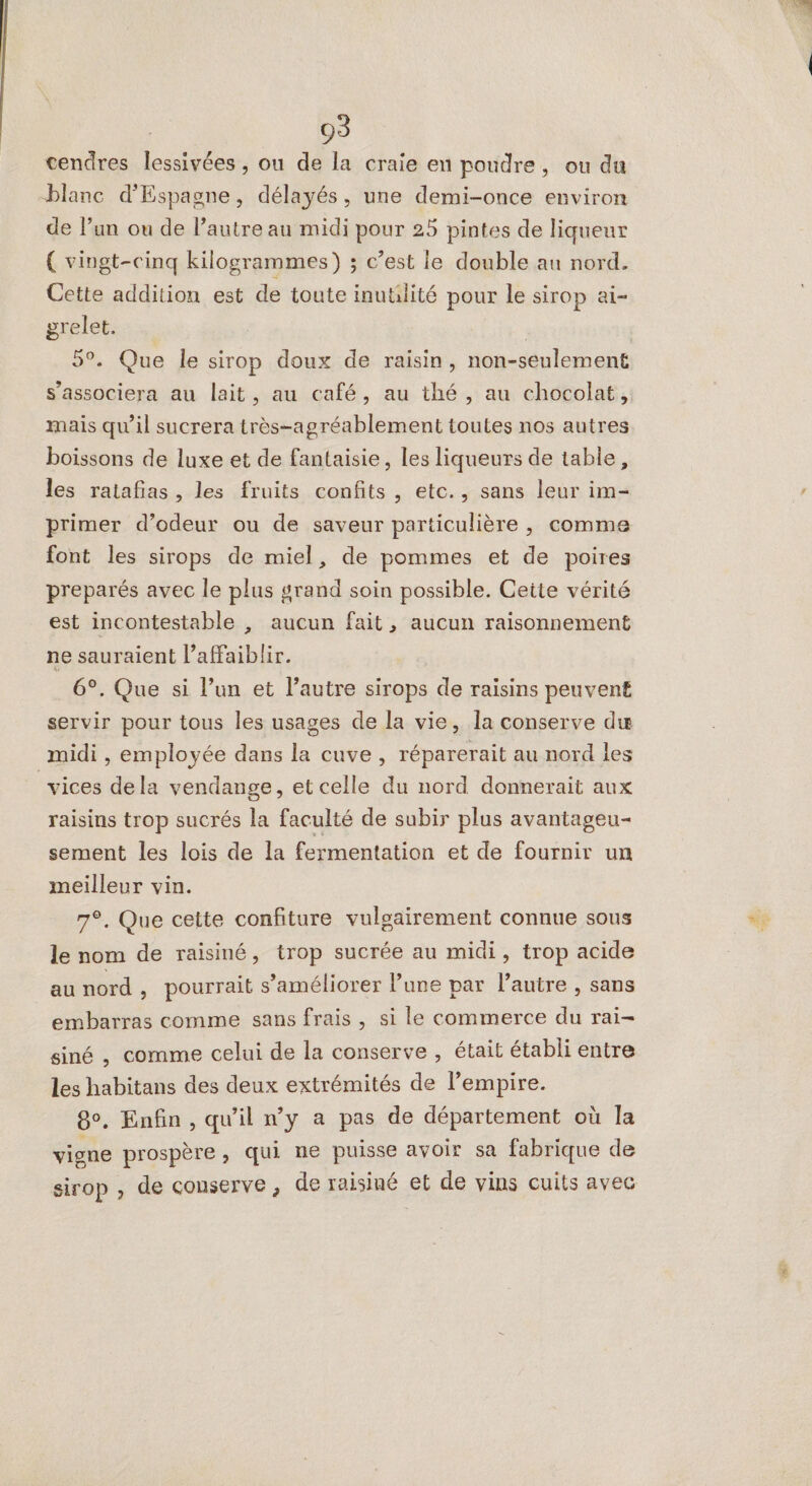 cendres lessivées , ou de la craie en poudre, ou du blanc d'Espagne, délayés, une demi-once environ de l’un ou de l’autre au midi pour 25 pintes de liqueur { vingt-cinq kilogrammes) ; c’est le double au nord. Cette addition est de toute inutlité pour le sirop ai- grelet. | 5°. Que Île sirop doux de raisin, non-seulement mais qu’il sucrera très-agréablement toutes nos autres boissons de luxe et de fantaisie, les liqueurs de table, les ratafias , les fruits confits , etc., sans leur im- primer d’odeur ou de saveur particulière , comme font les sirops de miel, de pommes et de poires preparés avec le plus grand soin possible. Cette vérité est incontestable , aucun fait, aucun raisonnement ne sauraient l’afFaiblir. 6°. Que si l’un et l’autre sirops de raisins peuvent servir pour tous les usages de la vie, la conserve du midi , employée dans la cuve, réparerait au nord les vices dela vendange, et celle du nord donnerait aux raisins trop sucrés la faculté de subir plus avantageu- sement les lois de la fermentation et de fournir un meilleur vin. 7°. Que cette confiture vulgairement connue sous le nom de raisiné, trop sucrée au midi, trop acide au nord , pourrait s'améliorer l’une par l'autre , sans embarras comme sans frais, si le commerce du rai- siné , comme celui de la conserve , était établi entre les habitans des deux extrémités de l’empire. 8°. Enfin, qu'il n’y a pas de département où la vigne prospère , qui ne puisse avoir sa fabrique de sirop , de conserve, de raisiné et de vins cuits avec 7