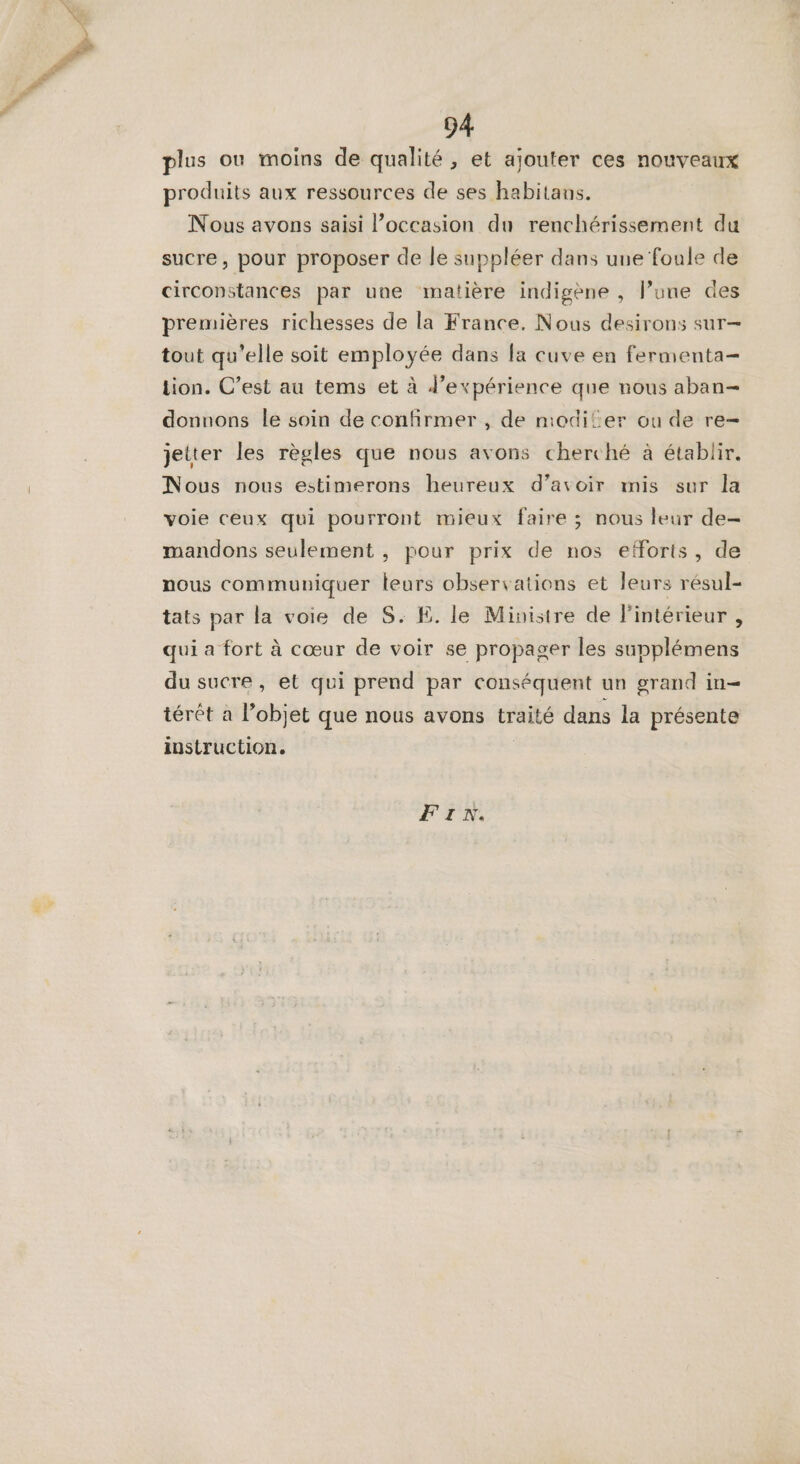 plus ou moins de qualité, et ajouter ces nouveaux produits aux ressources de ses habitans. Nous avons saisi l’occasion du renchérissement du sucre, pour proposer de le suppléer dans une foule de circonstances par une matière indigène , l’une des premières richesses de la France. Nous desirons sur— tout qu’elle soit employée dans fa cuve en fermenta- tion. C’est au tems et à d'expérience que nous aban- donnons le soin de confirmer , de niodiler ou de re- jetter les règles que nous avons cherché à établir. Nous nous estimerons heureux d’avoir mis sur la voie ceux qui pourront mieux faire ; nous leur de- mandons seulement , pour prix de nos efforts, de nous communiquer leurs observations et leurs résul- tats par la voie de S. E. le Ministre de l'intérieur , qui a fort à cœur de voir se propager les supplémens du sucre, et qui prend par conséquent un grand in térêt à l’objet que nous avons traité dans la présente instruction. | Fr.