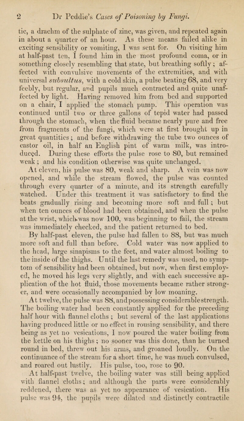 tic, a drachm of the sulphate of zinc, was given, and repeated again in about a quarter of an hour. As these means failed alike in exciting sensibility or vomiting, I was sent for. On visiting him at half-past ten, I found him in the most profound coma, or in something closely resembling that state, but breathing softly ; af¬ fected with convulsive movements of the extremities, and with universal subsultus, with a cold skin, a pulse beating 68, and very feebly, but regular, and pupils much contracted and quite unaf¬ fected by light. Having removed him from bed and supported on a chair, I applied the stomach pump. This operation was continued until two or three gallons of tepid water had passed through the stomach, when the fluid became nearly pure and free from fragments of the fungi, which were at first brought up in great quantities; and before withdrawing the tube two ounces of castor oil, in half an English pint of warm milk, was intro¬ duced. During these efforts the pulse rose to 80, but remained weak; and his condition otherwise was quite unchanged. At eleven, his pulse was 80, weak and sharp. A vein was now opened, and while the stream flowed, the pulse was counted through every quarter of a minute, and its strength carefully wratched. Under this treatment it was satisfactory to find the beats gradually rising and becoming more soft and full ; but when ten ounces of blood had been obtained, and when the pulse at the wrist, whicUwas now 100, was beginning to fail, the stream was immediately checked, and the patient returned to bed. By half-past eleven, the pulse had fallen to 88, but was much more soft and full than before. Cold water was now applied to the head, large sinapisms to the feet, and water almost boiling to the inside of the thighs. Until the last remedy was used, no symp¬ tom of sensibility had been obtained, but now, when first employ¬ ed, he moved his legs very slightly, and with each successive ap¬ plication of the hot fluid, those movements became rather strong¬ er, and were occasionally accompanied by low moaning. At twelve,the pulse was 88, and possessing considerable strength. The boiling water had been constantly applied for the preceding half hour with flannel cloths ; but several of the last applications having produced little or no effect in rousing sensibility, and there being as yet no vesicafions, I now poured the water boiling from the kettle on his thighs; no sooner was this done, than he turned round in bed, threw out his arms, and groaned loudly. On the continuance of the stream for a short time, he was much convulsed, and roared out lustily. His pulse, too, rose to 90. At half-past twelve, the boiling water was still being applied with flannel cloths; and although the parts were considerably reddened, there was as yet no appearance of vesication. His pulse was 94, the pupils were dilated and distinctly contractile