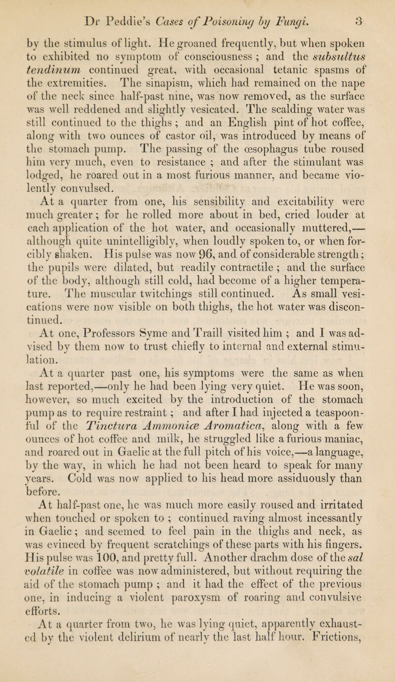 by the stimulus of light. He groaned frequently, but when spoken to exhibited no symptom of consciousness ; and the subsultus tendinum continued great, with occasional tetanic spasms of the extremities. The sinapism, which had remained on the nape of the neck since half-past nine, was now removed, as the surface was well reddened and slightly vesicated. The scalding water was still continued to the thighs; and an English pint of hot coffee, along with two ounces of castor oil, was introduced by means of the stomach pump. The passing of the oesophagus tube roused him very much, even to resistance ; and after the stimulant was lodged, he roared out in a most furious manner, and became vio¬ lently convulsed. At a quarter from one, his sensibility and excitability were much greater; for he rolled more about in bed, cried louder at each application of the hot water, and occasionally muttered,— although quite unintelligibly, when loudly spoken to, or when for¬ cibly shaken. His pulse was now 96, and of considerable strength; the pupils were dilated, but readily contractile ; and the surface of the body, although still cold, had become of a higher tempera¬ ture. The muscular twitehings still continued. As small vesi- eations were now visible on both thighs, the hot water was discon¬ tinued. At one, Professors Syme and Traill visited him ; and I was ad¬ vised bv them now to trust chieflv to internal and external stimn- lation. At a quarter past one, his symptoms were the same as when last reported,—only he had been lying very quiet. He was soon, however, so much excited by the introduction of the stomach pump as to require restraint; and after I had injected a teaspoon¬ ful of the Tinctura Ammonia? Aromatica, along with a few ounces of hot coffee and milk, he struggled like a furious maniac, and roared out in Gaelic at the full pitch of his voice,—a language, by the way, in which he had not been heard to speak for many years. Cold was now applied to his head more assiduously than before. At half-past one, he was much more easily roused and irritated when touched or spoken to ; continued raving almost incessantly in Gaelic; and seemed to feel pain in the thighs and neck, as was evinced by frequent scratchings of these parts with his fingers. His pulse was 100, and pretty full. Another drachm dose of the sal volatile in coffee was now administered, but without requiring the aid of the stomach pump ; and it had the effect of the previous one, in inducing a violent paroxysm of roaring and convulsive efforts. At a quarter from two, he was lying quiet, apparently exhaust¬ ed by the violent delirium of nearly the last half hour. Frictions,