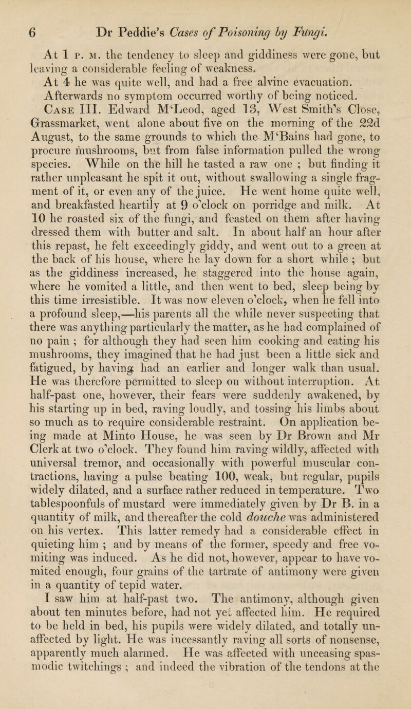 At 1 r. m. the tendency to sleep and giddiness were gone, but leaving a considerable feeling of weakness. At 4 he was quite well, and had a free alvine evacuation. Afterwards no symptom occurred worthy of being noticed. Case III. Edward M‘Leod, aged 13, West Smith’s Close, Grassmarket, went alone about five on the morning of the 22d August, to the same grounds to which the- M‘Bains had gone, to procure mushrooms, but from false information pulled the wrong species. While on the hill he tasted a raw one ; but finding it rather unpleasant he spit it out, without swallowing a single frag¬ ment of it, or even any of the juice. He went home quite well, and breakfasted heartily at 9 o’clock on porridge and milk. At 10 he roasted six of the fungi, and feasted on them after having dressed them with butter and salt. In about half an hour after this repast, he felt exceedingly giddy, and went out to a green at the back of his house, where he lay down for a short while ; but as the giddiness increased, he staggered into the house again, where he vomited a little, and then went to bed, sleep being by this time irresistible. It was now eleven o’clock, when he fell into a profound sleep,-—his parents all the while never suspecting that there was anything particularly the matter, as he had complained of no pain ; for although they had seen him cooking and eating his mushrooms, they imagined that he had just been a little sick and fatigued, by having had an earlier and longer walk than usual. He was therefore permitted to sleep on without interruption. At half-past one, however, their fears were suddenly awakened, by his starting up in bed, raving loudly, and tossing his limbs about so much as to require considerable restraint. On application be¬ ing made at Minto House, he was seen by Dr Brown and Mr Clerk at two o’clock. They found him raving wildly, affected with universal tremor, and occasionally with powerful muscular con¬ tractions, having a pulse beating 100, weak, but regular, pupils widely dilated, and a surface rather reduced in temperature. Two tablespoonfuls of mustard were immediately given by Dr B. in a quantity of milk, and thereafter the cold douche was administered on his vertex. This latter remedy had a considerable effect in quieting him ; and by means of the former, speedy and free vo¬ miting was induced. As he did not, however, appear to have vo¬ mited enough, four grains of the tartrate of antimony were given in a quantity of tepid water. I saw him at half-past two. The antimony, although given about ten minutes before, had not yet affected him. He required to be held in bed, his pupils were widely dilated, and totally un¬ affected by light. He was incessantly raving all sorts of nonsense, apparently much alarmed. He was affected with unceasing spas¬ modic twitchings ; and indeed the vibration of the tendons at the