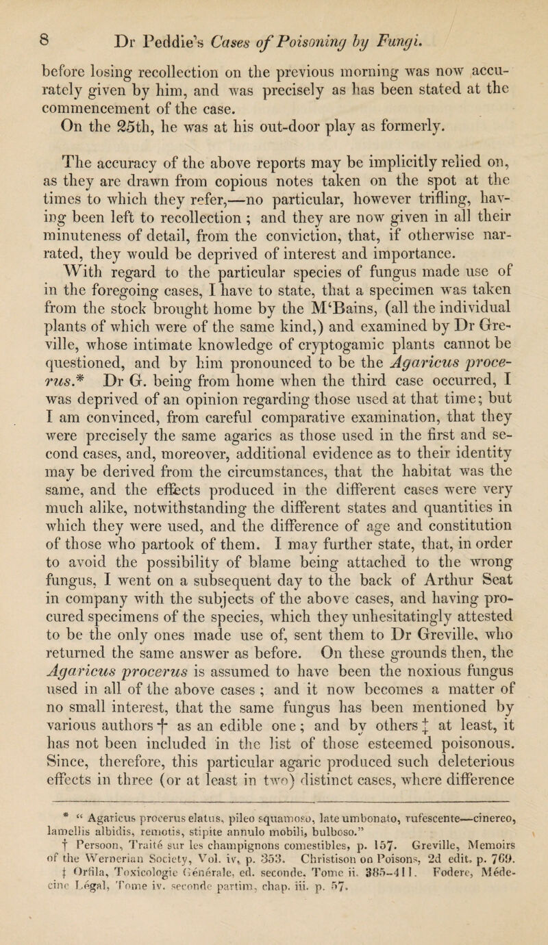 before losing recollection on the previous morning was now accu¬ rately given by him, and was precisely as has been stated at the commencement of the case. On the 25th, he was at his out-door play as formerly. The accuracy of the above reports may be implicitly relied on, as they are drawn from copious notes taken on the spot at the times to which they refer,—no particular, however trifling, hav¬ ing been left to recollection ; and they are now given in all their minuteness of detail, from the conviction, that, if otherwise nar¬ rated, they would be deprived of interest and importance. With regard to the particular species of fungus made use of in the foregoing cases, I have to state, that a specimen was taken from the stock brought home by the M‘Bains, (all the individual plants of which were of the same kind,) and examined by Dr Gre- ville, whose intimate knowledge of cryptogamie plants cannot be questioned, and by him pronounced to be the Agaricus proce¬ rus.* Dr G. being from home when the third case occurred, I was deprived of an opinion regarding those used at that time; but I am convinced, from careful comparative examination, that they were precisely the same agarics as those used in the first and se¬ cond cases, and, moreover, additional evidence as to their identity may be derived from the circumstances, that the habitat was the same, and the effects produced in the different cases were very much alike, notwithstanding the different states and quantities in which they were used, and the difference of age and constitution of those who partook of them. I may further state, that, in order to avoid the possibility of blame being attached to the wrong fungus, I went on a subsequent day to the back of Arthur Seat in company with the subjects of the above cases, and having pro¬ cured specimens of the species, which they unhesitatingly attested to be the only ones made use of, sent them to Dr Greville, who returned the same answer as before. On these grounds then, the Agaricus procerus is assumed to have been the noxious fungus used in all of the above cases ; and it now becomes a matter of no small interest, that the same fungus has been mentioned by various authors -j- as an edible one; and by others J at least, it has not been included in the list of those esteemed poisonous. Since, therefore, this particular agaric produced such deleterious effects in three (or at least in two) distinct cases, where difference * “ Agaricus procerus elatus, pileo squamoso, late umbonato, rufescente—einereo, lamellis albidis, remotis, stipite annulo mobili, bulboso.” f Persoon, Traite sur les champignons comestibles, p. 157- Greville, Memoirs of the Wernerian Society, Vol. iv\ p. 353. Christison on Poisons, 2d edit, p. 7CD. j Orfila, Toxicologic Generate, ed. seconde, Tome ii. 385-411. Fodere, Mede- cino Legal, Tome iv. seconde partim, chap. iii. p. 57.