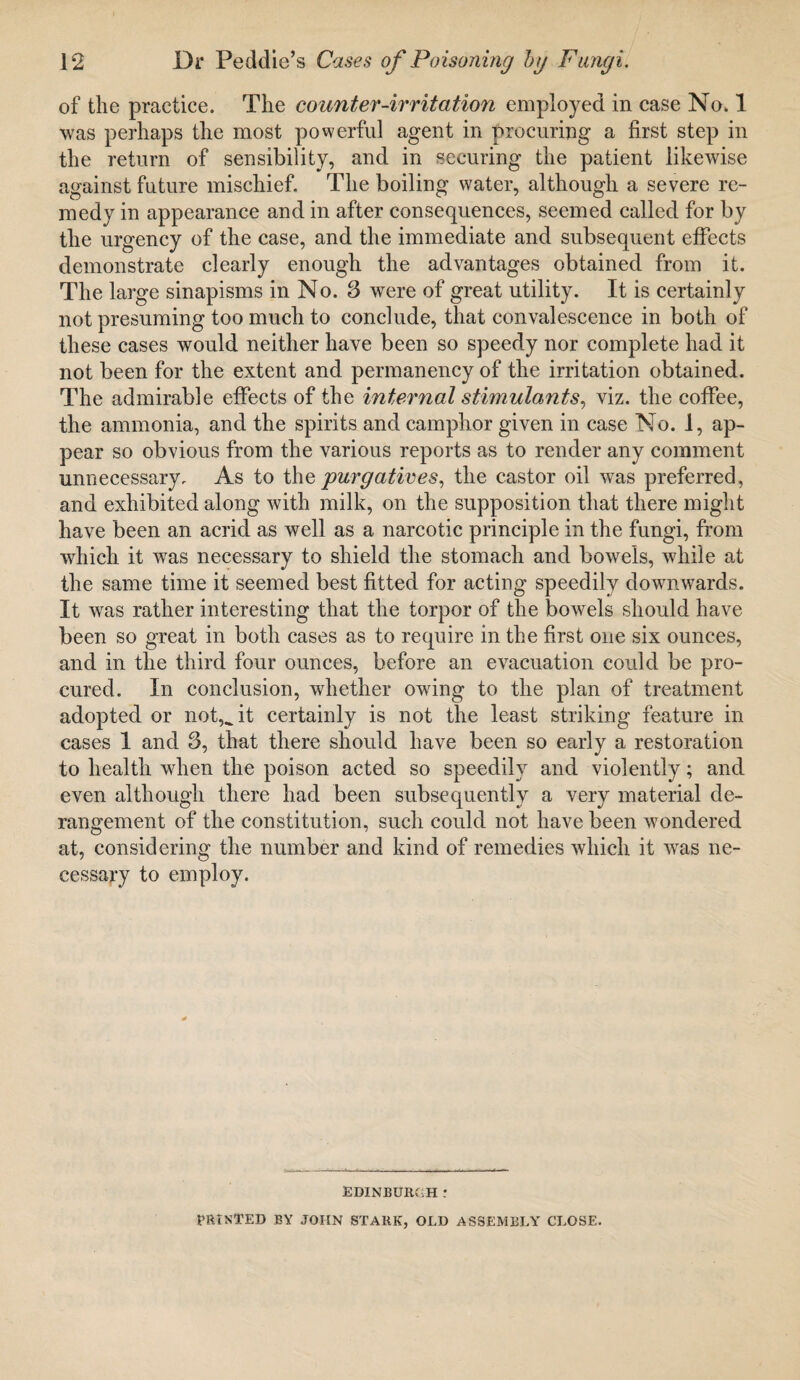 of the practice. The counter-irritation employed in case No, 1 was perhaps the most powerful agent in procuring a first step in the return of sensibility, and in securing the patient likewise against future mischief. The boiling water, although a severe re¬ medy in appearance and in after consequences, seemed called for by the urgency of the case, and the immediate and subsequent effects demonstrate clearly enough the advantages obtained from it. The large sinapisms in No. 3 were of great utility. It is certainly not presuming too much to conclude, that convalescence in both of these cases would neither have been so speedy nor complete had it not been for the extent and permanency of the irritation obtained. The admirable effects of the internal stimulants, viz. the coffee, the ammonia, and the spirits and camphor given in case No. 1, ap¬ pear so obvious from the various reports as to render any comment unnecessary. As to the purgatives, the castor oil was preferred, and exhibited along with milk, on the supposition that there might have been an acrid as well as a narcotic principle in the fungi, from which it was necessary to shield the stomach and bowels, while at the same time it seemed best fitted for acting speedily downwards. It was rather interesting that the torpor of the bowels should have been so great in both cases as to require in the first one six ounces, and in the third four ounces, before an evacuation could be pro¬ cured. In conclusion, whether owing to the plan of treatment adopted or not,^ it certainly is not the least striking feature in cases 1 and 3, that there should have been so early a restoration to health when the poison acted so speedily and violently; and even although there had been subsequently a very material de¬ rangement of the constitution, such could not have been wondered at, considering the number and kind of remedies which it was ne¬ cessary to employ. EDINBURGH : PRINTED BY JOHN STARK, OLD ASSEMBLY CLOSE.